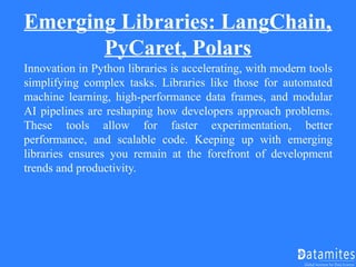Emerging Libraries: LangChain,
PyCaret, Polars
Innovation in Python libraries is accelerating, with modern tools
simplifying complex tasks. Libraries like those for automated
machine learning, high-performance data frames, and modular
AI pipelines are reshaping how developers approach problems.
These tools allow for faster experimentation, better
performance, and scalable code. Keeping up with emerging
libraries ensures you remain at the forefront of development
trends and productivity.
 