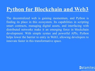 Python for Blockchain and Web3
The decentralized web is gaining momentum, and Python is
finding its place in this ecosystem. Its capabilities in scripting
smart contracts, managing digital assets, and interfacing with
distributed networks make it an emerging force in blockchain
development. With simple syntax and powerful APIs, Python
helps lower the barrier to entry in Web3, allowing developers to
innovate faster in this transformative space.
 