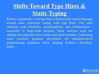 Shifts Toward Type Hints &
Static Typing
Python is gradually evolving from a dynamically typed language
toward more structured coding with type hints. This shift
enhances code reliability, maintainability, and collaboration—
especially in large-scale projects. Static analysis tools are
making development more robust and error-resistant. Embracing
these practices prepares developers for enterprise-level
programming standards while keeping Python’s flexibility
intact.
 