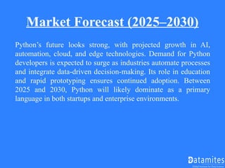 Market Forecast (2025–2030)
Python’s future looks strong, with projected growth in AI,
automation, cloud, and edge technologies. Demand for Python
developers is expected to surge as industries automate processes
and integrate data-driven decision-making. Its role in education
and rapid prototyping ensures continued adoption. Between
2025 and 2030, Python will likely dominate as a primary
language in both startups and enterprise environments.
 