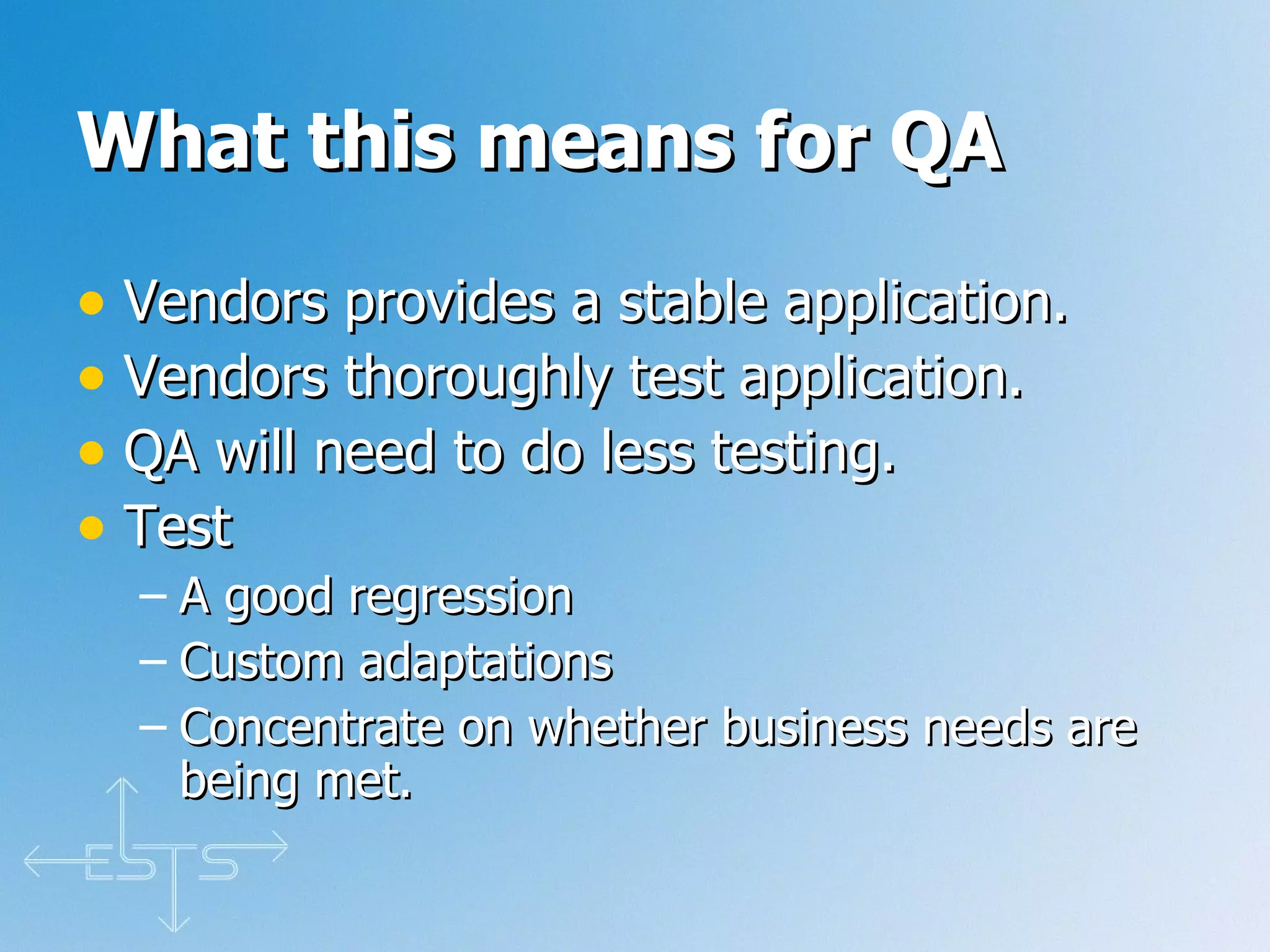 What this means for QA Vendors provides a stable application.  Vendors thoroughly test application. QA will need to do less testing. Test A good regression Custom adaptations Concentrate on whether business needs are being met.  