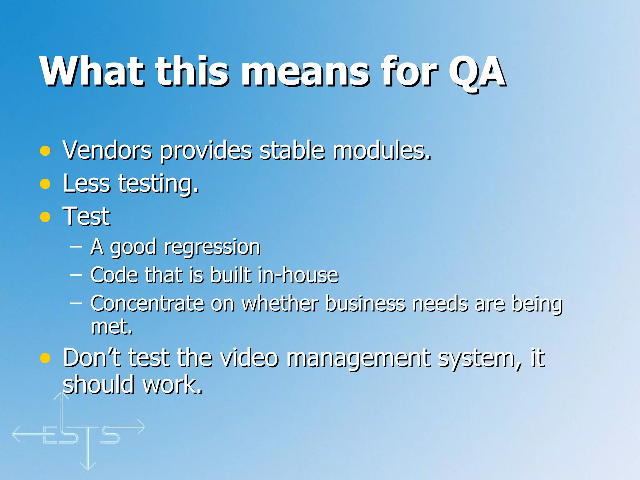 What this means for QA Vendors provides stable modules. Less testing. Test  A good regression Code that is built in-house Concentrate on whether business needs are being met. Don’t test the video management system, it should work. 