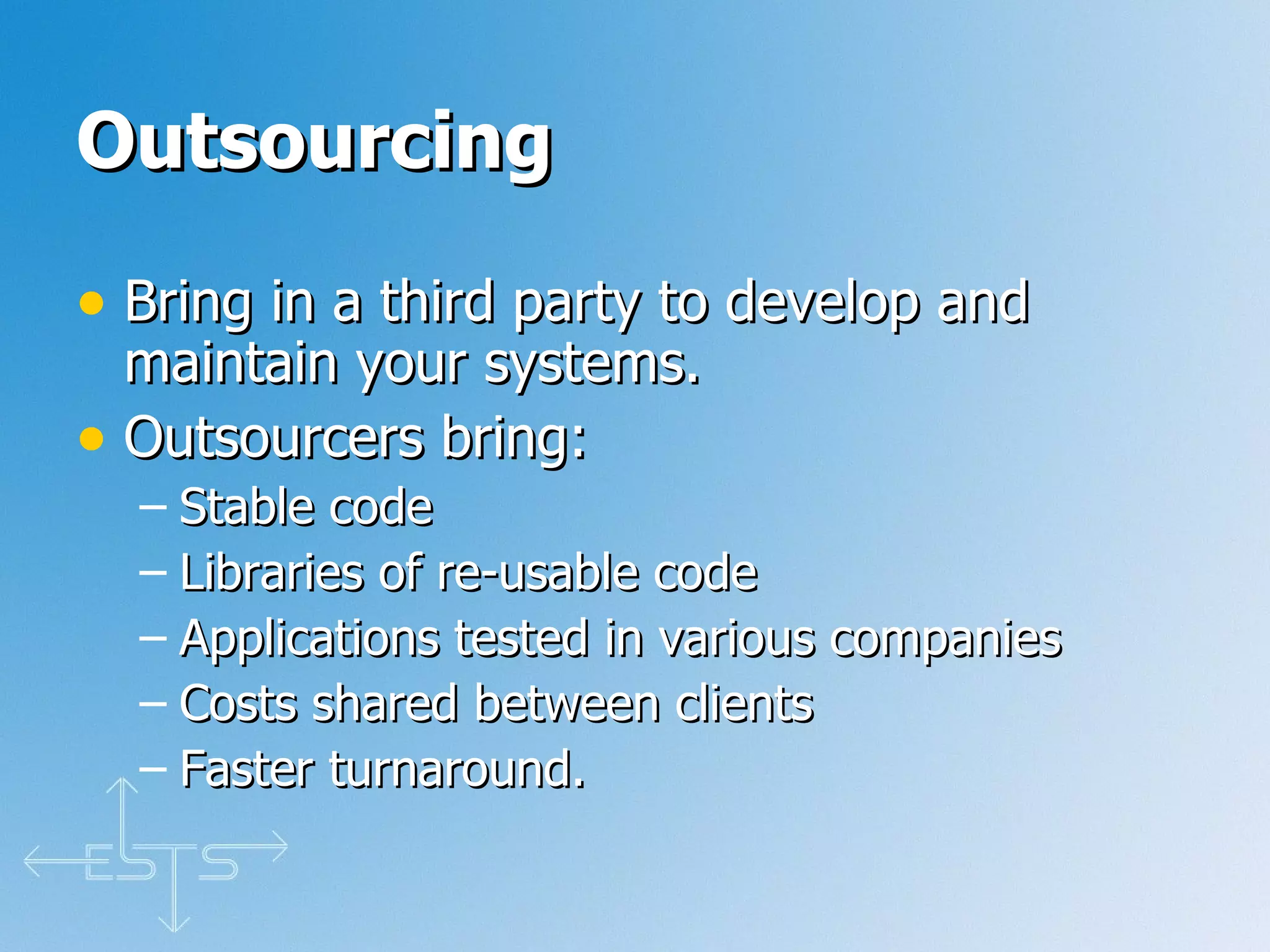 Outsourcing   Bring in a third party to develop and maintain your systems. Outsourcers bring: Stable code Libraries of re-usable code Applications tested in various companies Costs shared between clients Faster turnaround. 