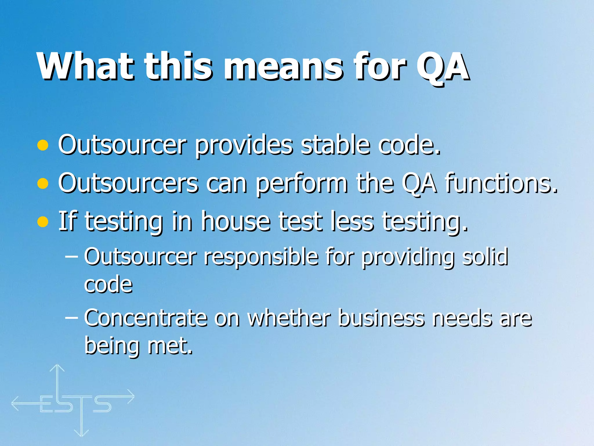 What this means for QA Outsourcer provides stable code. Outsourcers can perform the QA functions. If testing in house test less testing.  Outsourcer responsible for providing solid code Concentrate on whether business needs are being met.  