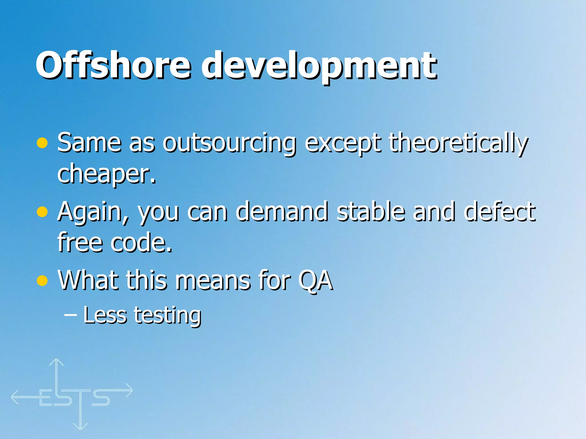 Offshore development   Same as outsourcing except theoretically cheaper. Again, you can demand stable and defect free code. What this means for QA Less testing 