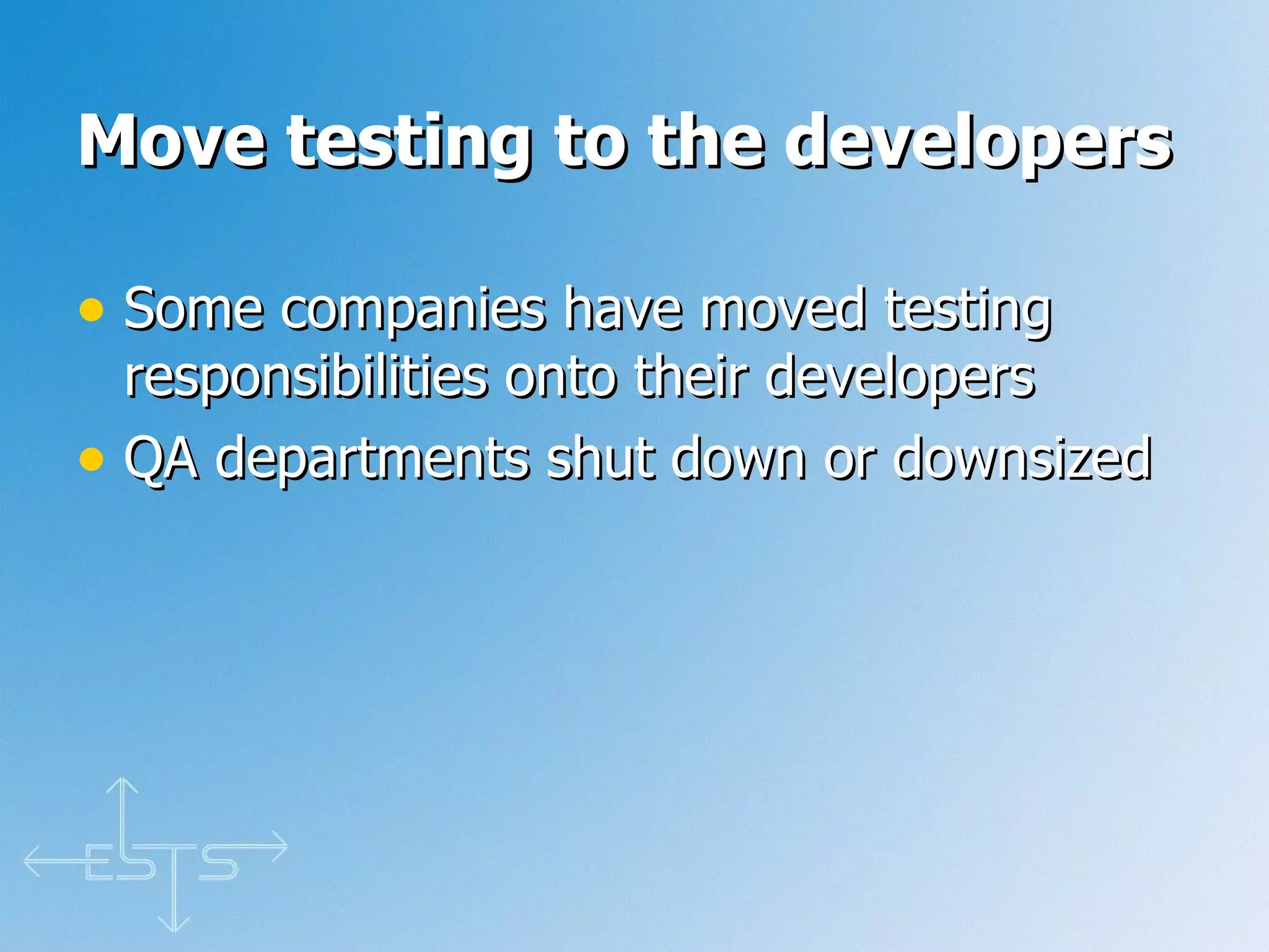 Move testing to the developers   Some companies have moved testing responsibilities onto their developers QA departments shut down or downsized 