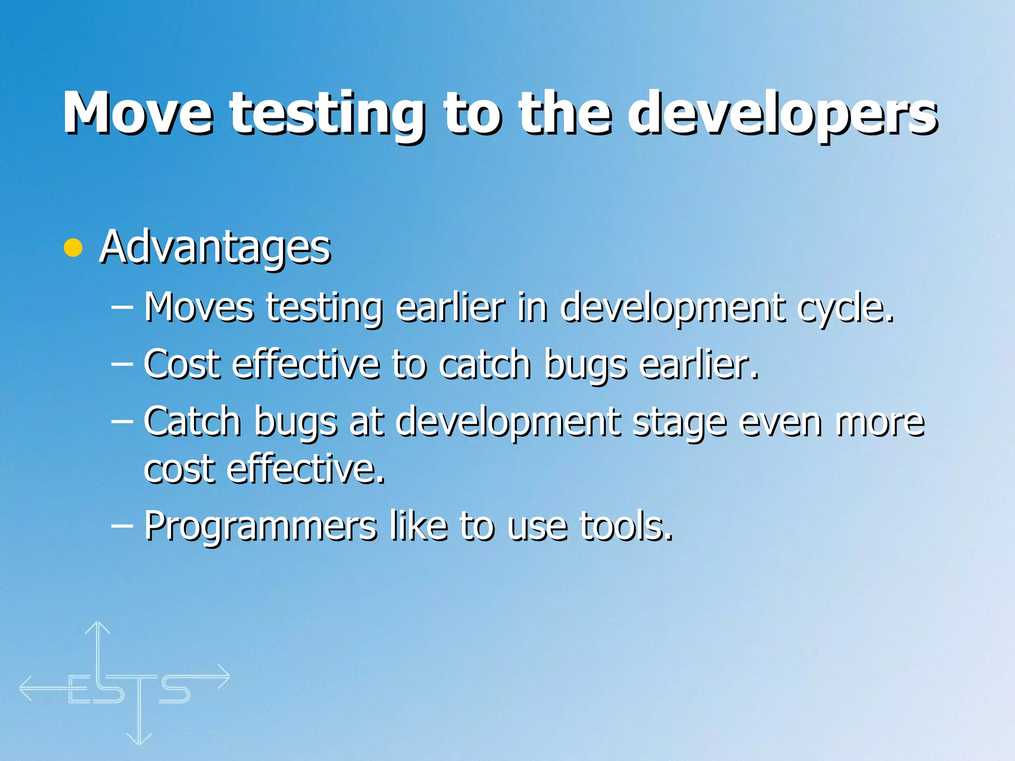 Move testing to the developers Advantages Moves testing earlier in development cycle. Cost effective to catch bugs earlier. Catch bugs at development stage even more cost effective. Programmers like to use tools. 