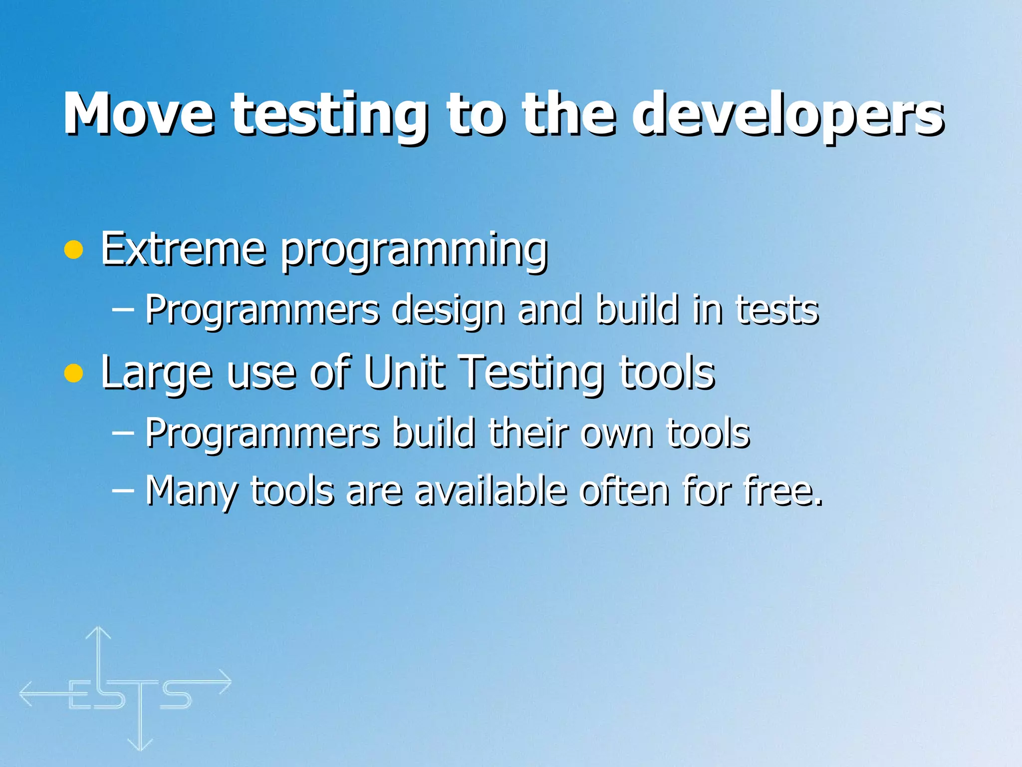 Move testing to the developers Extreme programming Programmers design and build in tests Large use of Unit Testing tools Programmers build their own tools Many tools are available often for free. 