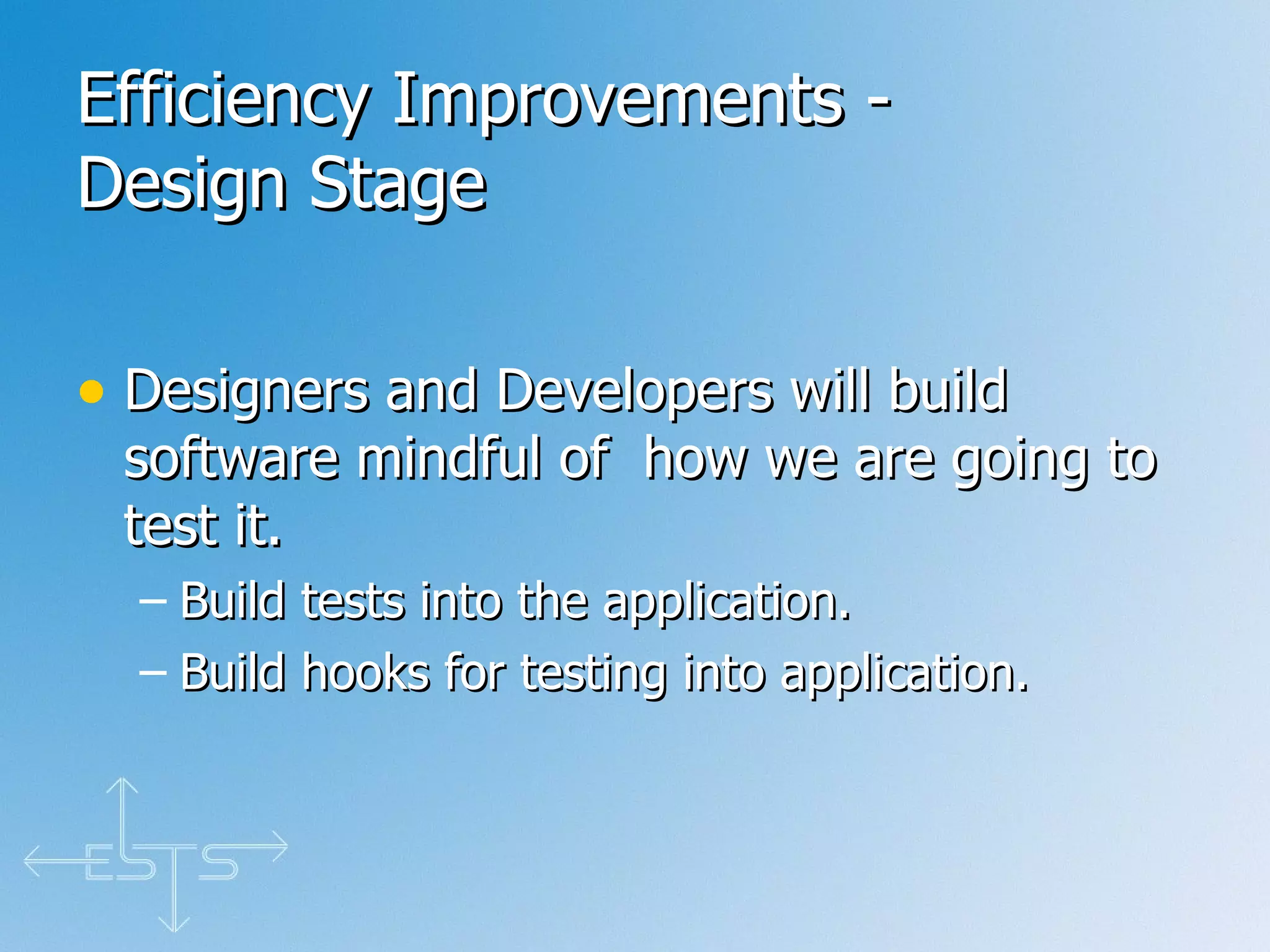 Efficiency Improvements - Design Stage Designers and Developers will build software mindful of  how we are going to test it.  Build tests into the application. Build hooks for testing into application. 