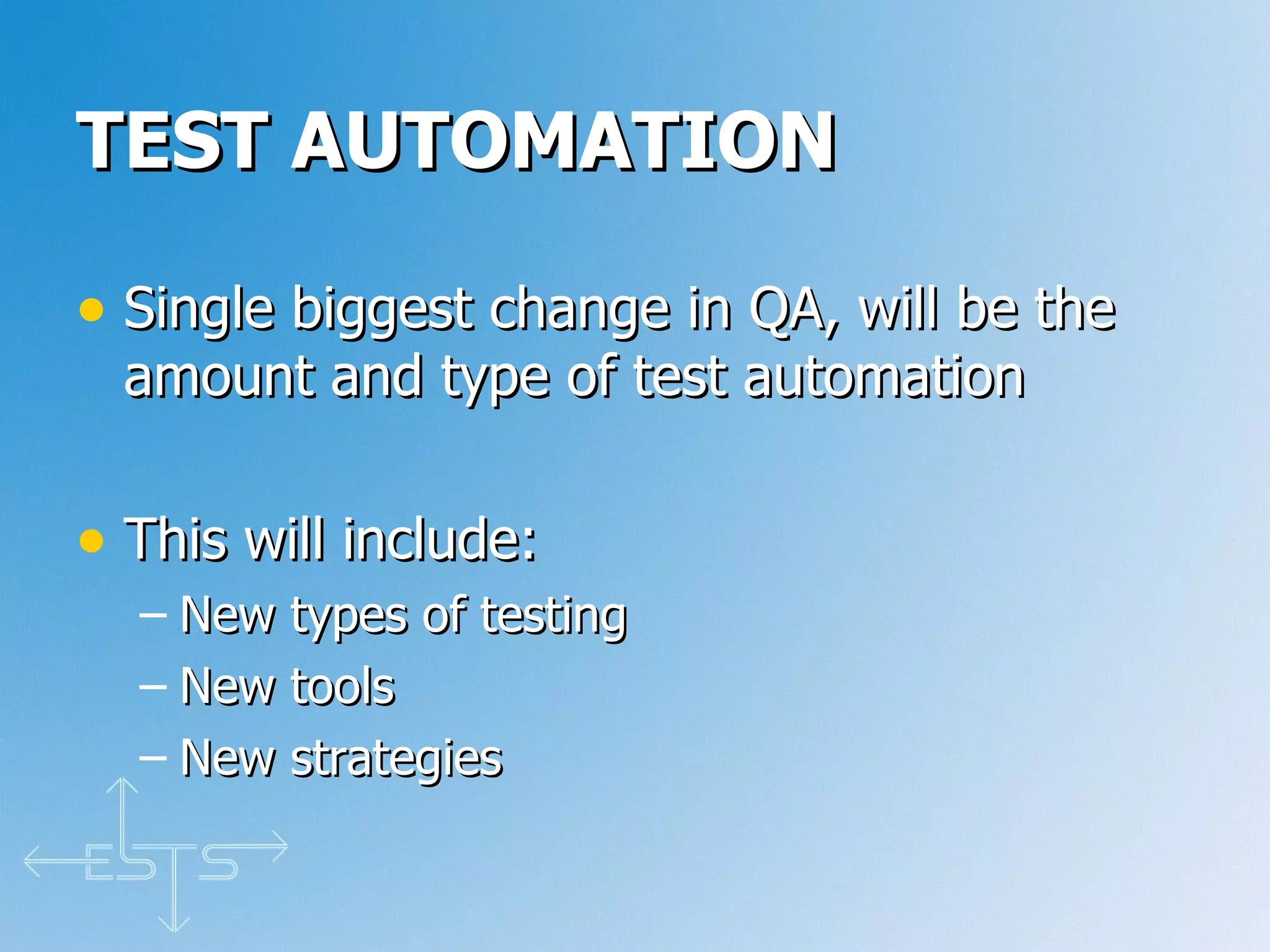 TEST AUTOMATION Single biggest change in QA, will be the amount and type of test automation This will include: New types of testing New tools New strategies 