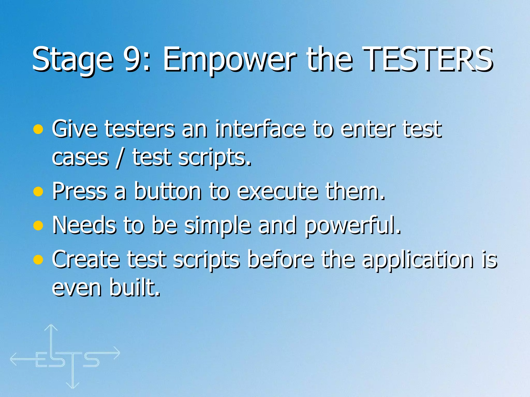 Stage 9: Empower the TESTERS  Give testers an interface to enter test cases / test scripts. Press a button to execute them. Needs to be simple and powerful. Create test scripts before the application is even built. 