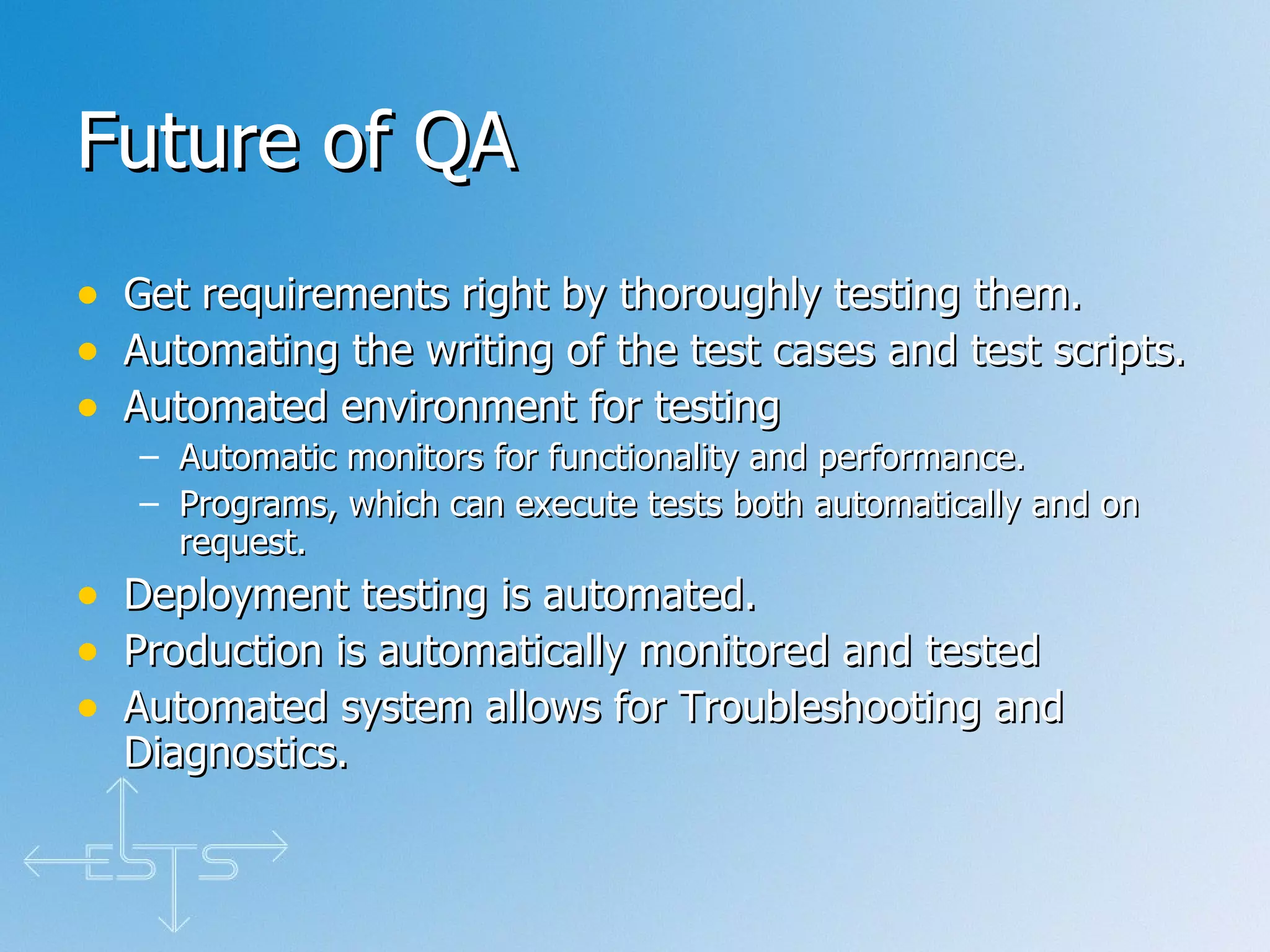 Future of QA Get requirements right by thoroughly testing them. Automating the writing of the test cases and test scripts. Automated environment for testing  Automatic monitors for functionality and performance. Programs, which can execute tests both automatically and on request. Deployment testing is automated. Production is automatically monitored and tested Automated system allows for Troubleshooting and Diagnostics.  