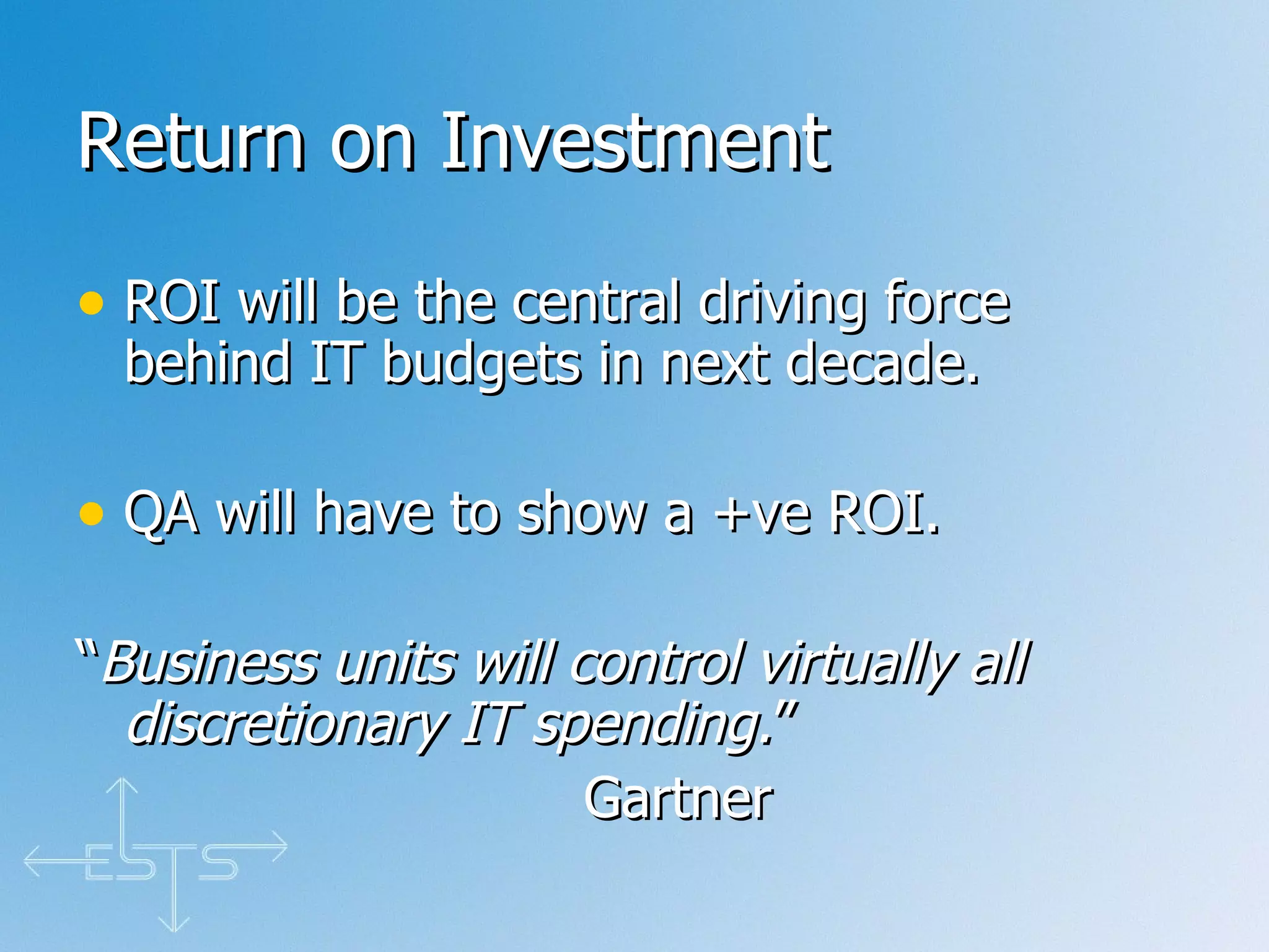 Return on Investment ROI will be the central driving force behind IT budgets in next decade. QA will have to show a +ve ROI. “ Business units will control virtually all discretionary IT spending. ” Gartner 