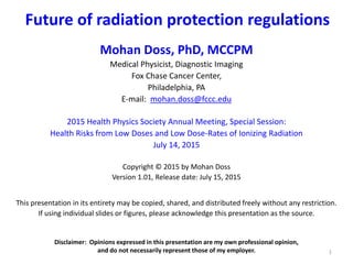 Future of radiation protection regulations
1
Mohan Doss, PhD, MCCPM
Medical Physicist, Diagnostic Imaging
Fox Chase Cancer Center,
Philadelphia, PA
E-mail: mohan.doss@fccc.edu
2015 Health Physics Society Annual Meeting, Special Session:
Health Risks from Low Doses and Low Dose-Rates of Ionizing Radiation
July 14, 2015
Copyright © 2015 by Mohan Doss
Version 1.01, Release date: July 15, 2015
This presentation in its entirety may be copied, shared, and distributed freely without any restriction.
If using individual slides or figures, please acknowledge this presentation as the source.
Disclaimer: Opinions expressed in this presentation are my own professional opinion,
and do not necessarily represent those of my employer.
 