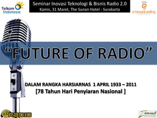 Seminar Inovasi Teknologi & Bisnis Radio 2.0 Kamis, 31 Maret, The Sunan Hotel - Surakarta “FUTURE OF RADIO” DALAM RANGKA HARSIARNAS  1 APRIL 1933 – 2011 [78 Tahun Hari Penyiaran Nasional ] 