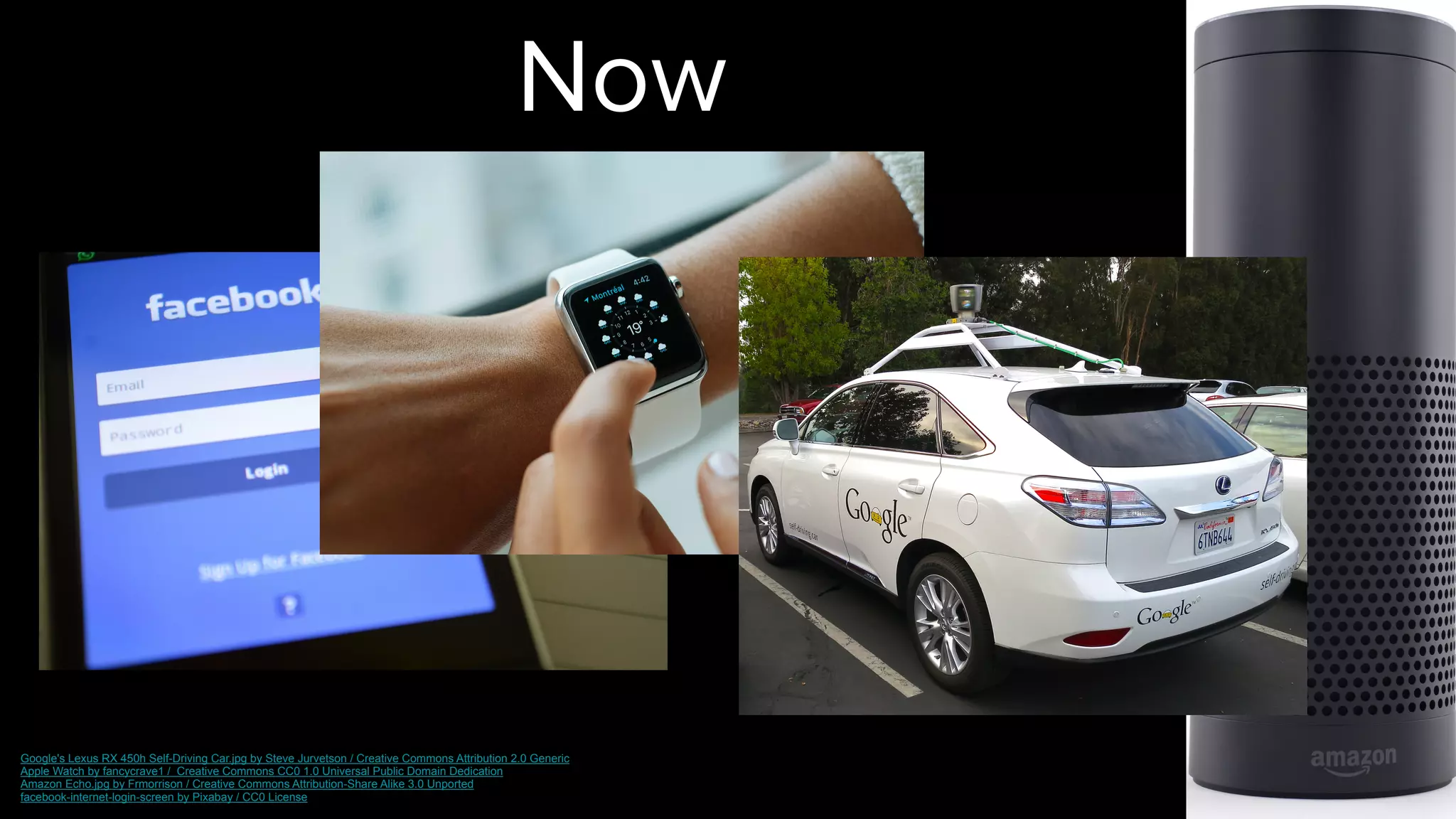 Now
Google's Lexus RX 450h Self-Driving Car.jpg by Steve Jurvetson / Creative Commons Attribution 2.0 Generic  
Apple Watch by fancycrave1 / Creative Commons CC0 1.0 Universal Public Domain Dedication
Amazon Echo.jpg by Frmorrison / Creative Commons Attribution-Share Alike 3.0 Unported
facebook-internet-login-screen by Pixabay / CC0 License
 