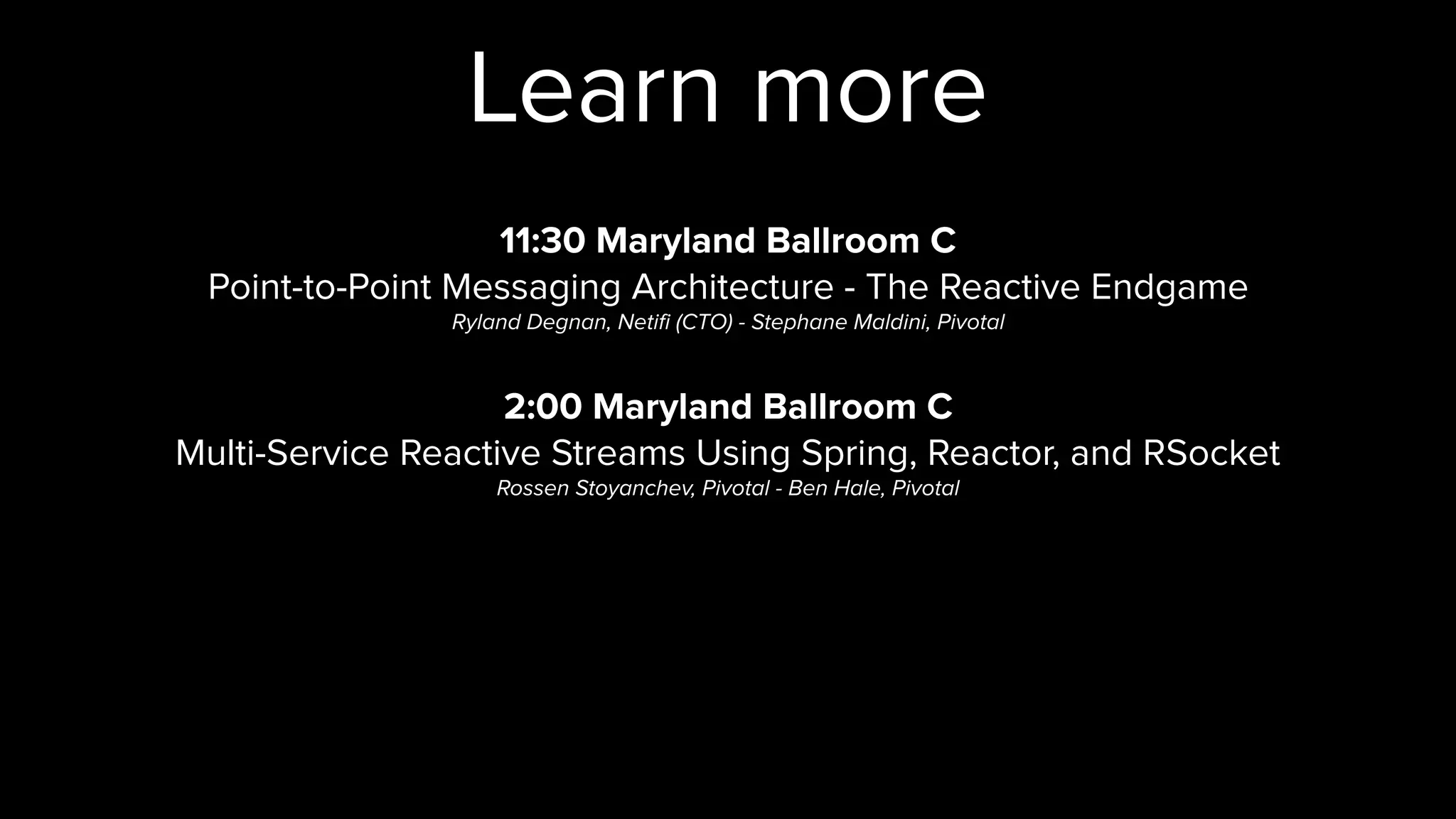 Learn more
11:30 Maryland Ballroom C
Point-to-Point Messaging Architecture - The Reactive Endgame
Ryland Degnan, Netifi (CTO) - Stephane Maldini, Pivotal
2:00 Maryland Ballroom C
Multi-Service Reactive Streams Using Spring, Reactor, and RSocket
Rossen Stoyanchev, Pivotal - Ben Hale, Pivotal
 