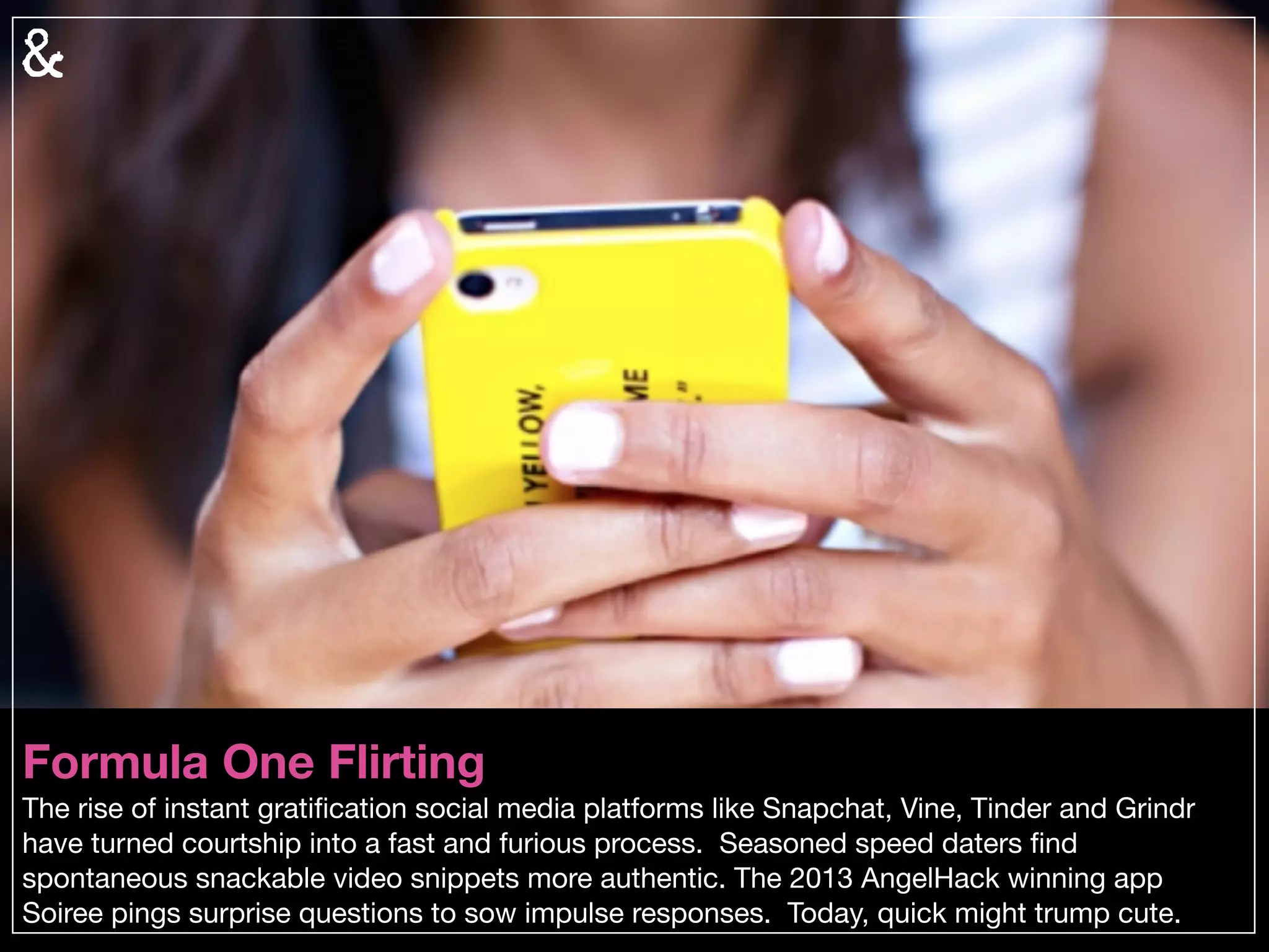 Microbial Match-Making
As we continue to map and explore our DNA and individual microbiomes, anticipate services
that match people based on both. In an era where our biological makeup can be proﬁled,
“chemistry” and “compatibility” take on entirely new meanings.
 