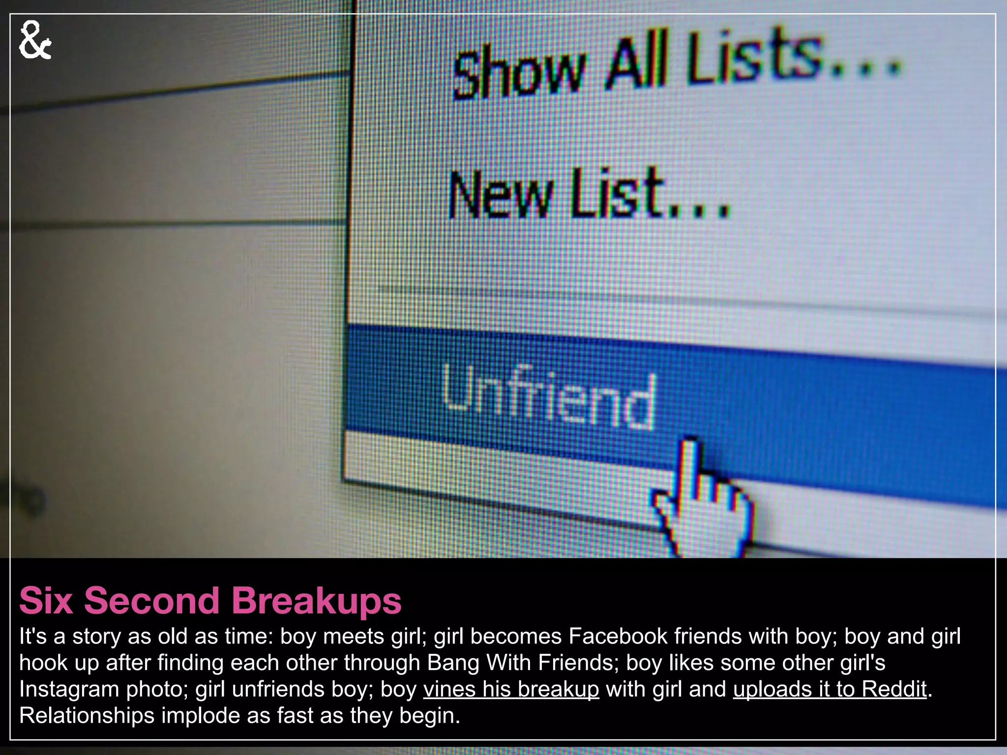 Revenge Analytics
We are a culture obsessed with forensic science; introducing, “relationship forensics.” This is not
the future, but reality: daters are using sophisticated systems to discover dirt (or rave reviews)
about their potential mates. From confessional websites to revenge porn posts, the Internet can
be both fierce and forever. Never mind your Digital Death, you need to worry about your Dating
Death.
 