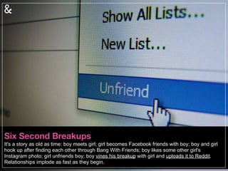 Revenge Analytics
We are a culture obsessed with forensic science; introducing, “relationship forensics.” This is not
the future, but reality: daters are using sophisticated systems to discover dirt (or rave reviews)
about their potential mates. From confessional websites to revenge porn posts, the Internet can
be both fierce and forever. Never mind your Digital Death, you need to worry about your Dating
Death.
 