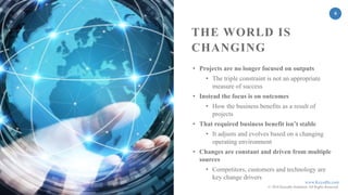 www.KeyedIn.com
© 2018 KeyedIn Solutions. All Rights Reserved.
6
• Projects are no longer focused on outputs
• The triple constraint is not an appropriate
measure of success
• Instead the focus is on outcomes
• How the business benefits as a result of
projects
• That required business benefit isn’t stable
• It adjusts and evolves based on a changing
operating environment
• Changes are constant and driven from multiple
sources
• Competitors, customers and technology are
key change drivers
THE WORLD IS
CHANGING
 