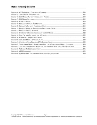 Mobile Retailing Blueprint
Copyright © 2010 National Retail Federation. Page x
All rights reserved. Verbatim reproduction and distribution of this document is permitted in any medium, provided this notice is preserved.
FIGURE 44: NFC COMPATIBLE CONTACTLESS STICKER.............................................................................................106 
FIGURE 45: USING AN NFC MICROSD CARD .............................................................................................................107 
FIGURE 46: ACH MOBILE PAYMENT ENROLLMENT PROCESS ....................................................................................109 
FIGURE 47: ROI MODEL SECTIONS............................................................................................................................113 
FIGURE 48: BENEFIT FACTORS ...................................................................................................................................114 
FIGURE 49: RETAILER’S ANNUAL POS REVENUE......................................................................................................116 
FIGURE 50: RETAILER’S PAYMENT PROCESSING COSTS ............................................................................................118 
FIGURE 51: RETAILER’S ANNUAL TRANSACTION PROCESSING COSTS ......................................................................119 
FIGURE 52: RETAILER’S TOTAL BENEFITS.................................................................................................................120 
FIGURE 53: FIVE BENEFIT FACTORS SECTIONS IN THE ROI MODEL ..........................................................................122 
FIGURE 54: COST FACTORS SECTION OF THE ROI MODEL.........................................................................................125 
FIGURE 58: WORKFORCE MANAGEMENT MODEL......................................................................................................132 
FIGURE 60: SIMPLIFIED MOBILE APPROVAL FLOW ....................................................................................................139 
FIGURE 61: IPHONE AND SONY ERICSSON K790I DISPLAY AREAS ............................................................................144 
FIGURE 62. OVERVIEW OF MOBILE APPLICATIONS BUILT ON A CENTRALIZED MOBILE PLATFORM..........................150 
FIGURE 63: CONTACTLESS PAYMENTS HARDWARE AND SOFTWARE WITH ASSOCIATED STANDARDS.......................153 
FIGURE 66: WI-FI AND ZIGBEE ACCESS POINTS.........................................................................................................156 
FIGURE 68: ARTS STANDARDS..................................................................................................................................158 
FIGURE 69: SOA PLATFORM AND SERVICES ON A CLOUD INFRASTRUCTURE.............................................................159 
 