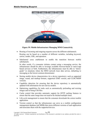 Mobile Retailing Blueprint
Figure 39: Mobile Infrastructure Managing MNO Connectivity
• Routing of incoming and outgoing requests across the different subchannels.
Routing can be based on a number of different variables, including keyword,
carrier, sender, URL, and operation.
• Subchannel cross enablement to enable the transition between mobile
subchannels.
In other words, if a consumer initiates contact using a messaging service, the
infrastructure should be able to leverage available browser-based or native-app
based services or both. Furthermore, the infrastructure must be able to “down-
grade” in situations where the MNO network loses data service, defaulting to
messaging as the lowest common denominator
• Storing mobile device characteristics (in a device repository), such as supported
image, sound, and markup formats, supported J2ME version, and CLDC/MIDP
versions.
• Capability detection for ensuring that the device repository is automatically
updated with information for new device models.
• Optimizing capabilities for tasks such as automatically preloading and resizing
images and in-lining CSS files.
• Cache control that provides automatic support for HTTP caching features to
ensure that the same image does not need to be fetched multiple times.
• Life-cycle management to ensure that the consumer downloads the correct mobile
application.
• Version control so that the infrastructure can serve as a mobile configuration
management database (mCMDB) that stores different versions of each application
and associates them with the supported devices.
Copyright © 2010 National Retail Federation. Page 90
All rights reserved. Verbatim reproduction and distribution of this document is permitted in any medium, provided this notice is
preserved.
 