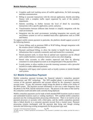 Mobile Retailing Blueprint
Copyright © 2010 National Retail Federation. Page 91
All rights reserved. Verbatim reproduction and distribution of this document is permitted in any medium, provided this notice is
preserved.
• Complete audit trail tracking across all mobile applications, for both messaging
and data communication.
• Billing to associate transactions with the relevant application, thereby providing
finance with a complete traffic report organized by each of the retailer’s
departments.
• Statistic recording, to further increase the level of detail by associating
transactions with a specific application, carrier, and price.
• Transformation between different data formats to simplify integration with the
retail environment.
• Integration into the retail environment, including integration into security and
surveillance systems as well as standard back-office applications such as CRM
and finance.
To support mobile remote payment in particular, the platform should support several of
the following features:
• Carrier billing, such as premium SMS or WAP billing, through integration with
the wireless carrier’s billing systems.
• Payment card-based billing, to allow the retailer to benefit from the payment
infrastructure that is currently commonly used and trusted for e-commerce.
• Stored payment cards, to ensure that an optimal user experience can be offered
and to enable familiar e-commerce features such as one-click shopping.
• Stored value accounts, to offer retailers improved cash flow by allowing
consumers to create prepaid accounts as an integrated part of the payment flow.
• Loyalty points, to allow retailers to provide returning customers with a powerful
incentive to make additional purchases.
• Integration with legacy retail systems such as loyalty systems or retailer-branded
card systems.
5.2 Mobile Contactless Payment
Mobile contactless payment leverages the financial industry’s contactless payment
infrastructure and NFC technology. The NFC-enabled phone is provisioned with a
version of the payment application and account offered by the consumer’s payment
account issuer. To pay, the consumer simply brings the phone to within a few inches of
the POS system. The payment account information is sent over a radio frequency from
the phone to the POS, and the transaction occurs. The process is the same as that used by
the contactless credit and debit cards currently being deployed.
Mobile contactless payments can be made at both attended POS locations (such as stores)
and unattended locations (such as vending machines). NFC-enabled mobile contactless
payment uses the existing payments processing infrastructure. There is no need to set up
payment processes or accounts with a third party, and the mobile contactless payment
data is linked directly to a consumer payment account from a trusted issuer. Payment
processing remains unchanged, with the payment data being sent though existing
networks and following existing arrangements for the payment type used.
 