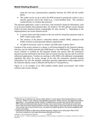 Mobile Retailing Blueprint
Copyright © 2010 National Retail Federation. Page 93
All rights reserved. Verbatim reproduction and distribution of this document is permitted in any medium, provided this notice is
preserved.
using the two-way communication capability between the POS and the mobile
phone.
• The wallet can be set up to allow the POS terminal to prompt the wallet to use a
specific payment card in the wallet (e.g., a store-branded card). The consumer
would still have to confirm that selection.
The payment application, issuer’s secret key, and consumer's financial information, such
as an account number and expiration date, are stored in the NFC phone's secure element
(which provides hardware-based cryptography for data security37
). Depending on the
implementation, the secure element can be:
• A secure smart card chip (similar to the one used for contactless payment cards or
EMV contact smart cards)
• The memory of the phone’s subscriber identity module (SIM), enhanced with
further security to meet payment industry requirements
• An add-on accessory, such as a sticker, microSD card, or phone sleeve
Location of the secure element in a phone is still being debated by the financial industry
and may vary by mobile network type (SIM-based vs. non-SIM based).38
Regardless, the
secure element is certified by the payment brands and ensures that the consumer's
payment account information and issuer data are stored securely and can only be used for
authorized applications. Vendors are starting to offer SIMs with additional cryptographic
capability that allow for secure storage of not only the consumer's payment account
information, but also the branded contactless payment applications being supported by
the financial industry (such as MasterCard PayPass or Visa payWave).
Figure 41 is an example of an NFC-enabled mobile phone provisioned with wallet
software and a secure element.
37
While the secure element may vary by mobile network, in most cases it will be implemented as a smart
card chip. Smart or "chip" cards are used globally in payments, identity, security, and telecommunications
applications. The subscriber identity module in a GSM phone is a smart card, and the EMV ("chip and
PIN") credit and debit cards being issued in Europe, Asia, Latin America, and Canada are smart cards.
Smart cards have built-in tamper resistance and the unique ability to store large amounts of data securely,
carry out their own on-card functions (e.g., encryption and digital signature), and interact intelligently with
a smart card reader.
38
"Alternatives for Banks to Offer Secure Mobile Payments," Mobey Forum white paper, March 2010,
http://www.mobeyforum.org/?page=white-paper-alternatives-for-banks
 