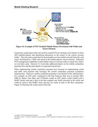 Mobile Retailing Blueprint
Figure 41: Example of NFC-Enabled Mobile Phone Provisioned with Wallet and
Secure Element
Consumers could request that soft cards be issued OTA by clicking a few buttons on their
NFC-enabled phones and identifying themselves to the issuers as the correct account
holder. The soft cards would then be downloaded over the mobile network from the card
issuer, facilitated by a TSM, and stored in the mobile phone's secure element. Enhanced
OTA management capabilities could enable issuers to activate cards or cancel lost, stolen,
or over-limit cards. (Section 5.2.3 provides additional details on the mobile contactless
payment flow and the participants in a payment transaction.)
Pilots implementing mobile contactless payment have focused on implementing credit
and debit card payment that leverages the current contactless payment acceptance
infrastructure. However, mobile contactless payment is not limited to this infrastructure.
For example, an NFC pilot, conducted in the San Francisco Bay area in January–May
2008 by Sprint, First Data, and ViVOtech, tested an NFC phone wallet loaded with a
BART transit card and a Jack in the Box prepaid card. Both coexisted in the wallet and
could be used to ride BART trains and pay for meals at Jack in the Box restaurants.
Figure 42 illustrates the wallet used in this trial.
Copyright © 2010 National Retail Federation. Page 94
All rights reserved. Verbatim reproduction and distribution of this document is permitted in any medium, provided this notice is
preserved.
 