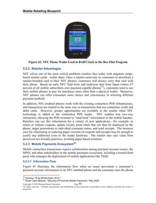Mobile Retailing Blueprint
Figure 42: NFC Phone Wallet Used in BART/Jack in the Box Pilot Program
5.2.2 Retailer Advantages
NFC solves one of the most critical problems retailers face today with magnetic stripe-
based retailer cards: wallet share. Once a retailer motivates its customers to download a
retailer-branded card to their NFC phones, customers will always carry that card with
their phone. Based on early NFC field trials and multiyear data from Japan (where 67
percent of all mobile subscribers own payment-capable phones39
), customers tend to use
their mobile phones to pay for purchases more often than a physical wallet. Moreover,
NFC phones can offer consumers more choice and convenience in selecting different
payment methods.
In addition, NFC-enabled phones work with the existing contactless POS infrastructure,
and transactions are treated in the same way as transactions that use contactless credit and
debit cards. However, greater opportunities are available to the retailer when NFC
technology is added to the contactless POS reader. NFC enables true two-way
interaction, allowing the POS terminal to “send back” information to the mobile handset.
Retailers can use this information for a variety of new applications—for example, to
return or redeem coupons, update loyalty point totals that can then be displayed on the
phone, target promotions to individual consumer tastes, and send receipts. The business
case for eliminating or reducing paper versions of coupons and receipts may be enough to
justify any additional costs to the reader hardware. The retailer also sees value from
perceived eco-friendly practices, avoiding paper-based solutions.
5.2.3 Mobile Payments Ecosystem40
Mobile contactless transactions require collaboration among payment account issuers, the
MNO, and other stakeholders in the mobile payments ecosystem, including a trusted third
party who manages the deployment of mobile applications (the TSM).
5.2.3.1 Information Flow
Figure 43 illustrates the information flow when an issuer provisions a consumer’s
payment account information to an NFC-enabled phone and the consumer uses the phone
Copyright © 2010 National Retail Federation. Page 95
All rights reserved. Verbatim reproduction and distribution of this document is permitted in any medium, provided this notice is
preserved.
39
Impress, "K-tai White Paper 2010."
40
Smart Card Alliance, "Security of Proximity Mobile Payments," May 2009
 