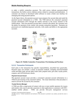 Mobile Retailing Blueprint
to make a mobile contactless payment. The solid arrows indicate payment-related
transactions; the hollow arrows indicate actions related to consumer personalization. A
consumer can choose to download wallet software to create a better user interface for
managing and using payment options.
As the figure shows, the payment account issuer prepares the account data and sends the
payment account information to a TSM. The TSM delivers the consumer's payment
account information OTA through the mobile network to the secure element in the
mobile phone. Once the payment account data is stored in the phone, the consumer uses
the phone for payment at any retailer who accepts contactless payments. Payments are
processed over established payment networks, with credits and debits to the appropriate
accounts.
Figure 43: Mobile Contactless Transactions: Provisioning and Purchase
5.2.3.2 Transaction Participants
Each party to the transaction has specific responsibilities, described here generically.
Payment types can include a variety of payment methods, including network-branded
credit and debit cards, private label credit cards, prepaid cards, gift cards, loyalty points,
coupons, and ACH/electronic checks.
Payment Account Issuer
The payment account issuer provides a consumer's payment account information to a
TSM for provisioning in the consumer's phone. The issuer determines what procedure is
used to activate the account by the consumer.
Trusted Service Manager
A TSM can offer a single point of contact with one or more mobile operators for issuers
and retailers who want to provide a payment or other application to customers with NFC-
enabled mobile phones. TSMs can provide life-cycle management services
Copyright © 2010 National Retail Federation. Page 96
All rights reserved. Verbatim reproduction and distribution of this document is permitted in any medium, provided this notice is
preserved.
 