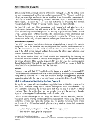 Mobile Retailing Blueprint
Copyright © 2010 National Retail Federation. Page 97
All rights reserved. Verbatim reproduction and distribution of this document is permitted in any medium, provided this notice is
preserved.
(provisioning/deprovisioning) for NFC applications managed OTA to the mobile phone
and also aggregate, send, and load personal consumer data OTA. (This role parallels the
role played by card personalization service providers for credit and debit payment cards.)
The TSM can be a trusted third party, financial institution, MNO, or some combination of
these players. Because the TSM does not participate in processing the payment
transaction, existing payment processing business models can be maintained.
For branded credit and debit transactions, both MasterCard and Visa have strict
requirements for entities that wish to act as TSMs. All TSMs are subject to security
audits before being authorized to process the delivery of payment card data to a mobile
device. An important TSM responsibility is to communicate payment information from
the financial institution to the consumer's mobile device securely. Without proper key
management and security, the entire system can be exposed to attack and systemic fraud.
Mobile Network Operator
The MNO can assume multiple functions and responsibilities in the mobile payment
ecosystem. One of the functions is to make approved NFC-enabled handsets available to
the MNO’s subscriber base. The MNO assumes the role of secure element issuer, in the
case of the UICC secure element, and can also assume the role of secure element issuer
for other secure element form factors.
As the secure element issuer, the MNO assumes the responsibility for ensuring the
security of the secure element, a function it can delegate to the TSM assigned to manage
the secure element. This security responsibility also involves the communications
channel between the TSM and the secure element. If the MNO has chosen to fulfill the
role of the TSM, it also implements the TSM functions.
Retailers
Consumers pay with their NFC-enabled mobile phones at a retailer's contactless POS.
The information is communicated over a radio frequency from the phone to the POS,
using ISO/IEC standard 14443, and then processed through the appropriate payments
processing network for the type of payment chosen (e.g., credit, debit, gift card, ACH).
5.2.4 Use Cases for Mobile Contactless Payment
During the last two decades, retailers have struggled with the wallet share represented by
their cards. Customers simply do not carry all of the plastic cards issued to them. They
have learned to carry only the payment cards that they can use at a variety of retailer
locations. Thus, the wallet-share war has mostly been won by open-loop branded
payment cards as opposed to closed-loop retailer-branded cards.
The NFC-enabled mobile phone can change the consumer's wallet. The ability to reduce
transaction fees by offering alternative (nonbranded) payment options using NFC mobile
contactless payment may represent a business case for retailers. Various payment options
can be carried in NFC-enabled mobile phones to help retailers reduce their transaction
costs, including:
• Alternate payment options, including ACH and prepaid cards
• Private label credit, prepaid, or gift cards
 