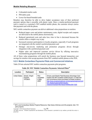 Mobile Retailing Blueprint
Copyright © 2010 National Retail Federation. Page 98
All rights reserved. Verbatim reproduction and distribution of this document is permitted in any medium, provided this notice is
preserved.
• Cobranded retailer cards
• PIN debit cards
• Lower fee-based branded cards
Retailers may therefore be able to drive higher acceptance rates of their preferred
payment options than is possible with plastic cards. Once a retailer-preferred payment
card is issued to a customer's NFC-enabled mobile phone, the customer always carries
that payment card with the phone.
NFC mobile contactless payment can deliver additional value propositions to retailers:
• Reduced paper costs and printer maintenance costs; digital receipts and coupons
are delivered to the mobile phone electronically
• Reduced operational costs and sales loss; time in line is decreased because the
retailer offers a simpler way to pay
• Increased customer participation in loyalty programs, especially if such programs
are integrated with the retailer's preferred payment card
• Stronger one-on-one marketing and promotion programs driven through
integration with a preferred payment card
• Higher sales and improved customer service driven by offering innovative
merchandising programs through the mobile phone
All of these value propositions will enrich the business case beyond transaction cost
savings for retailers who accept payments from NFC-enabled mobile phones at the POS.
5.2.5 Mobile Contactless Payments Pilots and Commercial Initiatives
Table 20 lists selected NFC mobile contactless payments pilot programs.
Table 20: NFC Mobile Contactless Payments: Selected Pilots41
Location Participant Status Description
United States Sheetz, Wright
Express,
ViVOtech
Pilot
completed
in May
2009
Drivers used Sheetz Fleet Business Advantage Card
loaded onto NFC-enabled mobile phones to make fuel
and convenience store purchases at Sheetz locations.
http://www.progressivegrocer.com/progressivegrocer/cont
ent_display/supermarket-industry-
news/e3i7ee3d207fbb1fda3276468ecc9b11b2b
41
NFC and Contactless Mobile Projects Resource, http://www.nfctimes.com/nfc-projects, lists 118
pilot projects
 