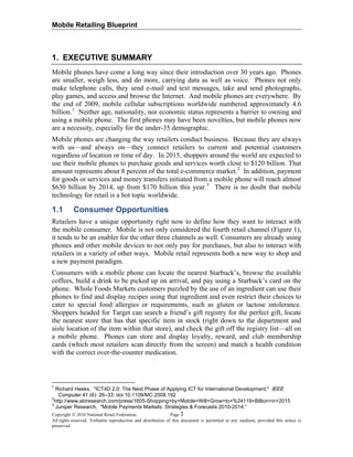 Mobile Retailing Blueprint
1. EXECUTIVE SUMMARY
Mobile phones have come a long way since their introduction over 30 years ago. Phones
are smaller, weigh less, and do more, carrying data as well as voice. Phones not only
make telephone calls, they send e-mail and text messages, take and send photographs,
play games, and access and browse the Internet. And mobile phones are everywhere. By
the end of 2009, mobile cellular subscriptions worldwide numbered approximately 4.6
billion.1
Neither age, nationality, nor economic status represents a barrier to owning and
using a mobile phone. The first phones may have been novelties, but mobile phones now
are a necessity, especially for the under-35 demographic.
Mobile phones are changing the way retailers conduct business. Because they are always
with us—and always on—they connect retailers to current and potential customers
regardless of location or time of day. In 2015, shoppers around the world are expected to
use their mobile phones to purchase goods and services worth close to $120 billion. That
amount represents about 8 percent of the total e-commerce market.2
In addition, payment
for goods or services and money transfers initiated from a mobile phone will reach almost
$630 billion by 2014, up from $170 billion this year.3
There is no doubt that mobile
technology for retail is a hot topic worldwide.
1.1 Consumer Opportunities
Retailers have a unique opportunity right now to define how they want to interact with
the mobile consumer. Mobile is not only considered the fourth retail channel (Figure 1),
it tends to be an enabler for the other three channels as well. Consumers are already using
phones and other mobile devices to not only pay for purchases, but also to interact with
retailers in a variety of other ways. Mobile retail represents both a new way to shop and
a new payment paradigm.
Consumers with a mobile phone can locate the nearest Starbuck’s, browse the available
coffees, build a drink to be picked up on arrival, and pay using a Starbuck’s card on the
phone. Whole Foods Markets customers puzzled by the use of an ingredient can use their
phones to find and display recipes using that ingredient and even restrict their choices to
cater to special food allergies or requirements, such as gluten or lactose intolerance.
Shoppers headed for Target can search a friend’s gift registry for the perfect gift, locate
the nearest store that has that specific item in stock (right down to the department and
aisle location of the item within that store), and check the gift off the registry list—all on
a mobile phone. Phones can store and display loyalty, reward, and club membership
cards (which most retailers scan directly from the screen) and match a health condition
with the correct over-the-counter medication.
1
Richard Heeks, "ICT4D 2.0: The Next Phase of Applying ICT for International Development," IEEE
Computer 41 (6): 26–33. doi:10.1109/MC.2008.192
2
http://www.abiresearch.com/press/1605-Shopping+by+Mobile+Will+Grow+to+%24119+Billion+in+2015
Copyright © 2010 National Retail Federation. Page 1
3
Juniper Research, "Mobile Payments Markets: Strategies & Forecasts 2010-2014.”
All rights reserved. Verbatim reproduction and distribution of this document is permitted in any medium, provided this notice is
preserved.
 