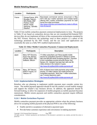 Mobile Retailing Blueprint
Copyright © 2010 National Retail Federation. Page 102
All rights reserved. Verbatim reproduction and distribution of this document is permitted in any medium, provided this notice is
preserved.
Location Participants Description
France Orange-France, SFR,
Bouyges Telecom,
NRJ Mobile, BNP
Paribas, Credit
Mutuel, Veolia,
Samsung, Gemalto,
Oberthur
Nice-based commercial service announced in May
2010 with four mobile operators and multiple banks
offering NFC mobile contactless payments for both
transit and retail purchases.
http://www.nfctimes.com/news/french-make-it-official-
nice-nfc-launch
Table 22 lists mobile contactless payment commercial deployments in Asia. The projects
in Table 22 are based on contactless devices that are not considered full-featured NFC
devices (they do not implement all three of the communication technologies mandated by
the NFC Forum). However, the technology used in these projects is a subset of the
technology promoted by the NFC Forum, and the use cases and applications are
essentially the same as a fully NFC-enabled implementation.
Table 22: Other Mobile Contactless Payments: Commercial Deployments
Location Participants Description
Japan Many: NTT Docomo,
Suica, Edy, Nanaco,
JR East, KDDI, JCB,
Softbank, Willcom
17 million subscribers use Felica-capable mobile
phones for contactless payment in railways or stores,
with over 600,000 stores accepting payment. Payment
is from contactless e-purse accounts (Suica, Edy,
Nanaco, iD). Adoption has been fast, with over 60
million phones in the market in 5 years.
http://www.itif.org/files/2009-mobile-payments.pdf
S. Korea Many: SK Telecom,
KSSC/T-money, LG
Telecom, KT
63% of citizens have made payments using mobile
phones; 3.5 million citizens use mobile phones for
contactless payments. More than 1 million subscribers
use T-money (electronic cash).
http://www.itif.org/files/2009-mobile-payments.pdf
5.2.6 Implementation Strategies
Retailers who are planning to implement mobile payment must consider certain key
issues. The mobile payment approach should fit into the retailer's overall mobile strategy
and support the retailer’s key business drivers. In addition, the approach should be
forward-looking, to allow for expansion of mobile programs as mobile payment becomes
mainstream. Mobile remote payment and mobile contactless payment require different
considerations.
5.2.6.1 Mobile Contactless Payment
Mobile contactless payment provides an appropriate solution when the primary business
driver for accepting mobile payment at the physical POS is one of the following:
• Enable and drive acceptance of alternative payment types
• Provide better customer experience and convenience in making payments
 