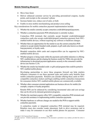 Mobile Retailing Blueprint
Copyright © 2010 National Retail Federation. Page 103
All rights reserved. Verbatim reproduction and distribution of this document is permitted in any medium, provided this notice is
preserved.
• Move lines faster
• Deliver enhanced customer service by providing personalized coupons, loyalty
points, and receipts to the consumer’s phone
• Increase basket size, reduce cost of sales, or both
• Enable in-store mobile merchandising and product cross-selling
Key considerations for mobile contactless payment implementation include:
1. Whether the retailer currently accepts contactless credit/debit/prepaid payments.
2. Whether a contactless-payments POS infrastructure is currently in place.
Contactless POS terminals that currently accept branded credit/debit/prepaid
contactless cards also accept credit/debit/prepaid contactless payment from NFC-
enabled mobile devices, without requiring any software or hardware changes.
3. Whether there are opportunities for the retailer to use the current contactless POS
solution to accept retailer-branded credit, prepaid, or gift cards (also known as closed-
loop payments), or loyalty cards.
Branded contactless debit cards and coupons/offers can be supported by NFC-
enabled mobile devices.
4. Whether progress is being made within the payments and mobile industries in offering
NFC-enabled phones and developing the business model for TSMs who provide the
infrastructure to download payment applications securely to the consumer's mobile
device (see Section 5.2.8).
5. Whether the retailer has branded credit- or gift-card programs that could be ported to
NFC-enabled mobile phones.
Developing partnerships to move these programs forward can help retailers
influence consumers to use these payment types and realize early benefits from
mobile contactless payments. Retailers can consider offering these cards on NFC-
compatible contactless stickers and begin enabling mobile contactless transactions
for consumers before NFC-enabled mobile phones are commercially available.
6. Whether other consumer-oriented applications are business drivers for mobile (for
example, coupons or loyalty programs).
Retailer ROI can be enhanced by considering incremental sales and cost savings
that can be driven by demand generation programs.
7. Whether the merchant acquirer offers NFC-compatible contactless POS terminals and
can provide assistance in implementing mobile contactless payments.
8. Whether hardware or software changes are needed at the POS to support mobile
contactless payments.
A contactless reader or integrated contactless POS terminal may be required.
Retailers must also consider reader placement, both to drive awareness and to
make it easy for consumers to use their mobile phones for payment. Consumer
 