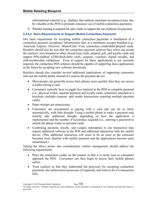 Mobile Retailing Blueprint
Copyright © 2010 National Retail Federation. Page 104
All rights reserved. Verbatim reproduction and distribution of this document is permitted in any medium, provided this notice is
preserved.
informational material (e.g., displays that indicate merchant acceptance) may also
be valuable at the POS to promote consumer use of mobile contactless payments.
9. Whether training is required for sales clerks to support the use of phones for payment.
5.2.6.2 Store Requirements to Support Mobile Contactless Payments
One basic requirement for accepting mobile contactless payments is installation of a
contactless payment acceptance infrastructure that, at a minimum, accepts branded (e.g.,
American Express, Discover, MasterCard, Visa) contactless credit/debit/prepaid cards.
Retailers should also be sure that the contactless payment solution they select can accept
the retailers’ own branded or other closed-loop credit, prepaid, gift, and loyalty cards and
support PIN-enabled ATM/check/debit cards, coupons, vouchers, digital receipts, and
club/membership validations. Even if support for these applications is not currently
required, the contactless POS solution should be capable of supporting these applications
in the future by accepting new software downloads.
Retailers should also consider several additional implications of supporting consumers
who use the mobile phone instead of a card as the payment device:
• Most people can generally access their phones more quickly than they can access
a wallet storing a card.
• Consumers typically have to juggle less material at the POS to complete payment
(i.e., physical wallet, separate payment and loyalty cards, sometimes attached to a
keychain, multiple coupons, split tender transactions requiring multiple payment
cards).
• Paper receipts are unnecessary.
• Consumers are accustomed to paying with a card and can do so fairly
automatically, with little thought. Using a mobile phone to make a payment may
initially take additional thought, depending on how the application is
implemented and the number of keystrokes required (i.e., entering a password to
unlock the phone wallet or payment card).
• Combining payment, loyalty, and coupon redemption in one transaction may
require additional software at the POS and additional interaction with the mobile
device. (This additional interaction will cease to be an issue as the consumer
becomes more familiar with mobile payment and the applications become more
streamlined.)
Taking the above points into consideration, retailer management should address the
following requirements:
• Place the contactless reader on the counter so that it is easily seen as consumers
approach the POS. Consumers can then begin to access their mobile phones
earlier.
• Train cashiers so that they understand the processes for accepting contactless
payments, the authorization processes (if required), and what to do if a transaction
fails.
 