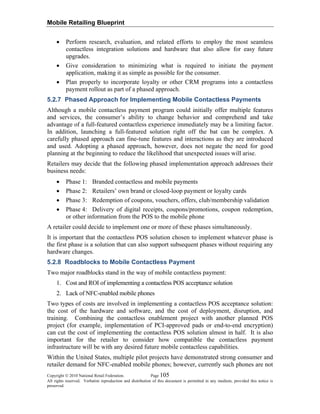 Mobile Retailing Blueprint
Copyright © 2010 National Retail Federation. Page 105
All rights reserved. Verbatim reproduction and distribution of this document is permitted in any medium, provided this notice is
preserved.
• Perform research, evaluation, and related efforts to employ the most seamless
contactless integration solutions and hardware that also allow for easy future
upgrades.
• Give consideration to minimizing what is required to initiate the payment
application, making it as simple as possible for the consumer.
• Plan properly to incorporate loyalty or other CRM programs into a contactless
payment rollout as part of a phased approach.
5.2.7 Phased Approach for Implementing Mobile Contactless Payments
Although a mobile contactless payment program could initially offer multiple features
and services, the consumer’s ability to change behavior and comprehend and take
advantage of a full-featured contactless experience immediately may be a limiting factor.
In addition, launching a full-featured solution right off the bat can be complex. A
carefully phased approach can fine-tune features and interactions as they are introduced
and used. Adopting a phased approach, however, does not negate the need for good
planning at the beginning to reduce the likelihood that unexpected issues will arise.
Retailers may decide that the following phased implementation approach addresses their
business needs:
• Phase 1: Branded contactless and mobile payments
• Phase 2: Retailers’ own brand or closed-loop payment or loyalty cards
• Phase 3: Redemption of coupons, vouchers, offers, club/membership validation
• Phase 4: Delivery of digital receipts, coupons/promotions, coupon redemption,
or other information from the POS to the mobile phone
A retailer could decide to implement one or more of these phases simultaneously.
It is important that the contactless POS solution chosen to implement whatever phase is
the first phase is a solution that can also support subsequent phases without requiring any
hardware changes.
5.2.8 Roadblocks to Mobile Contactless Payment
Two major roadblocks stand in the way of mobile contactless payment:
1. Cost and ROI of implementing a contactless POS acceptance solution
2. Lack of NFC-enabled mobile phones
Two types of costs are involved in implementing a contactless POS acceptance solution:
the cost of the hardware and software, and the cost of deployment, disruption, and
training. Combining the contactless enablement project with another planned POS
project (for example, implementation of PCI-approved pads or end-to-end encryption)
can cut the cost of implementing the contactless POS solution almost in half. It is also
important for the retailer to consider how compatible the contactless payment
infrastructure will be with any desired future mobile contactless capabilities.
Within the United States, multiple pilot projects have demonstrated strong consumer and
retailer demand for NFC-enabled mobile phones; however, currently such phones are not
 