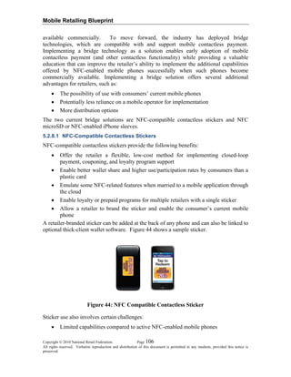 Mobile Retailing Blueprint
available commercially. To move forward, the industry has deployed bridge
technologies, which are compatible with and support mobile contactless payment.
Implementing a bridge technology as a solution enables early adoption of mobile
contactless payment (and other contactless functionality) while providing a valuable
education that can improve the retailer’s ability to implement the additional capabilities
offered by NFC-enabled mobile phones successfully when such phones become
commercially available. Implementing a bridge solution offers several additional
advantages for retailers, such as:
• The possibility of use with consumers’ current mobile phones
• Potentially less reliance on a mobile operator for implementation
• More distribution options
The two current bridge solutions are NFC-compatible contactless stickers and NFC
microSD or NFC-enabled iPhone sleeves.
5.2.8.1 NFC-Compatible Contactless Stickers
NFC-compatible contactless stickers provide the following benefits:
• Offer the retailer a flexible, low-cost method for implementing closed-loop
payment, couponing, and loyalty program support
• Enable better wallet share and higher use/participation rates by consumers than a
plastic card
• Emulate some NFC-related features when married to a mobile application through
the cloud
• Enable loyalty or prepaid programs for multiple retailers with a single sticker
• Allow a retailer to brand the sticker and enable the consumer’s current mobile
phone
A retailer-branded sticker can be added at the back of any phone and can also be linked to
optional thick-client wallet software. Figure 44 shows a sample sticker.
Figure 44: NFC Compatible Contactless Sticker
Sticker use also involves certain challenges:
• Limited capabilities compared to active NFC-enabled mobile phones
Copyright © 2010 National Retail Federation. Page 106
All rights reserved. Verbatim reproduction and distribution of this document is permitted in any medium, provided this notice is
preserved.
 