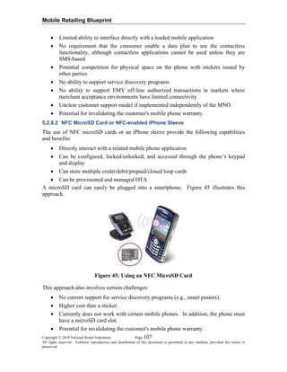 Mobile Retailing Blueprint
• Limited ability to interface directly with a loaded mobile application
• No requirement that the consumer enable a data plan to use the contactless
functionality, although contactless applications cannot be used unless they are
SMS-based
• Potential competition for physical space on the phone with stickers issued by
other parties
• No ability to support service discovery programs
• No ability to support EMV off-line authorized transactions in markets where
merchant acceptance environments have limited connectivity
• Unclear customer support model if implemented independently of the MNO
• Potential for invalidating the customer's mobile phone warranty
5.2.8.2 NFC MicroSD Card or NFC-enabled iPhone Sleeve
The use of NFC microSD cards or an iPhone sleeve provide the following capabilities
and benefits:
• Directly interact with a related mobile phone application
• Can be configured, locked/unlocked, and accessed through the phone’s keypad
and display
• Can store multiple credit/debit/prepaid/closed loop cards
• Can be provisioned and managed OTA
A microSD card can easily be plugged into a smartphone. Figure 45 illustrates this
approach.
Figure 45: Using an NFC MicroSD Card
This approach also involves certain challenges:
• No current support for service discovery programs (e.g., smart posters).
• Higher cost than a sticker.
• Currently does not work with certain mobile phones. In addition, the phone must
have a microSD card slot.
• Potential for invalidating the customer's mobile phone warranty.
Copyright © 2010 National Retail Federation. Page 107
All rights reserved. Verbatim reproduction and distribution of this document is permitted in any medium, provided this notice is
preserved.
 