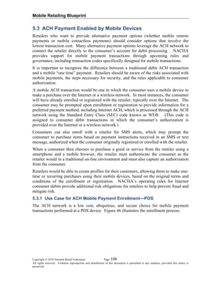 Mobile Retailing Blueprint
Copyright © 2010 National Retail Federation. Page 108
All rights reserved. Verbatim reproduction and distribution of this document is permitted in any medium, provided this notice is
preserved.
5.3 ACH Payment Enabled by Mobile Devices
Retailers who want to provide alternative payment options (whether mobile remote
payments or mobile contactless payments) should consider options that involve the
lowest transaction cost. Many alternative payment options leverage the ACH network to
connect the retailer directly to the consumer’s account for debit processing. NACHA
provides support for mobile payment transactions through upcoming rules and
governance, including transaction codes specifically designed for mobile transactions.
It is important to recognize the difference between a traditional debit ACH transaction
and a mobile “one time” payment. Retailers should be aware of the risks associated with
mobile payments, the steps necessary for security, and the rules applicable to consumer
authorization.
A mobile ACH transaction would be one in which the consumer uses a mobile device to
make a purchase over the Internet or a wireless network. In most instances, the consumer
will have already enrolled or registered with the retailer, typically over the Internet. The
consumer may be prompted upon enrollment or registration to provide information for a
preferred payment method, including Internet ACH, which is processed through the ACH
network using the Standard Entry Class (SEC) code known as WEB. (This code is
assigned to consumer debit transactions in which the consumer’s authorization is
provided over the Internet or a wireless network.)
Consumers can also enroll with a retailer for SMS alerts, which may prompt the
consumer to purchase items based on payment instructions received in an SMS or text
message, authorized when the consumer originally registered or enrolled with the retailer.
When a consumer then chooses to purchase a good or service from the retailer using a
smartphone and a mobile browser, the retailer must authenticate the consumer as the
retailer would in a traditional on-line environment and must also capture an authorization
from the consumer.
Retailers would be able to create profiles for their customers, allowing them to make one-
time or recurring purchases using their mobile devices, based on the original terms and
conditions of the enrollment or registration. NACHA’s operating rules for Internet
consumer debits provide additional risk obligations for retailers to help prevent fraud and
mitigate risk.
5.3.1 Use Case for ACH Mobile Payment Enrollment—POS
The ACH network is a low cost, ubiquitous, and secure choice for mobile payment
transactions performed at a POS device. Figure 46 illustrates the enrollment process.
 