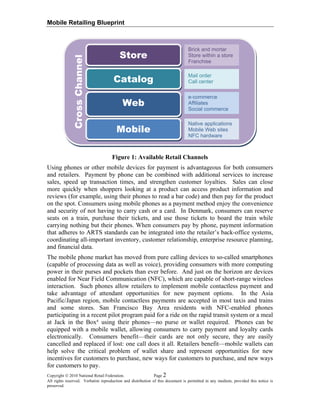 Mobile Retailing Blueprint
Copyright © 2010 National Retail Federation. Page 2
All rights reserved. Verbatim reproduction and distribution of this document is permitted in any medium, provided this notice is
preserved.
Figure 1: Available Retail Channels
Using phones or other mobile devices for payment is advantageous for both consumers
and retailers. Payment by phone can be combined with additional services to increase
sales, speed up transaction times, and strengthen customer loyalties. Sales can close
more quickly when shoppers looking at a product can access product information and
reviews (for example, using their phones to read a bar code) and then pay for the product
on the spot. Consumers using mobile phones as a payment method enjoy the convenience
and security of not having to carry cash or a card. In Denmark, consumers can reserve
seats on a train, purchase their tickets, and use those tickets to board the train while
carrying nothing but their phones. When consumers pay by phone, payment information
that adheres to ARTS standards can be integrated into the retailer’s back-office systems,
coordinating all-important inventory, customer relationship, enterprise resource planning,
and financial data.
The mobile phone market has moved from pure calling devices to so-called smartphones
(capable of processing data as well as voice), providing consumers with more computing
power in their purses and pockets than ever before. And just on the horizon are devices
enabled for Near Field Communication (NFC), which are capable of short-range wireless
interaction. Such phones allow retailers to implement mobile contactless payment and
take advantage of attendant opportunities for new payment options. In the Asia
Pacific/Japan region, mobile contactless payments are accepted in most taxis and trains
and some stores. San Francisco Bay Area residents with NFC-enabled phones
participating in a recent pilot program paid for a ride on the rapid transit system or a meal
at Jack in the Box®
using their phones—no purse or wallet required. Phones can be
equipped with a mobile wallet, allowing consumers to carry payment and loyalty cards
electronically. Consumers benefit—their cards are not only secure, they are easily
cancelled and replaced if lost: one call does it all. Retailers benefit—mobile wallets can
help solve the critical problem of wallet share and represent opportunities for new
incentives for customers to purchase, new ways for customers to purchase, and new ways
for customers to pay.
CrossChannel
Brick and mortar
Store within a store
Franchise
Store
Catalog
Mail order
Call center
e-commerce
Affiliates
Social commerce
Web
Native applications
Mobile Web sites
NFC hardware
Mobile
 