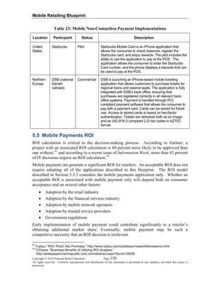 Mobile Retailing Blueprint
Copyright © 2010 National Retail Federation. Page 110
All rights reserved. Verbatim reproduction and distribution of this document is permitted in any medium, provided this notice is
preserved.
Table 23: Mobile Non-Contactless Payment Implementations
Location Participant Status Description
United
States
Starbucks Pilot Starbucks Mobile Card is an iPhone application that
allows the consumer to check balances, register the
Starbucks card, and enjoy rewards. The pilot includes the
ability to use the application to pay at the POS. The
application allows the consumer to enter the Starbucks
Card number, and the phone displays a barcode that can
be used to pay at the POS.
Northern
Europe
DSB (national
Danish
railroad)
Commercial DSB is launching an iPhone-based mobile ticketing
application that allows customers to purchase tickets for
regional trains and reserve seats. The application is fully
integrated with DSB’s back office, ensuring that
purchases are registered correctly in all relevant back-
office systems. Payment is handled through PCI-
compliant payment software that allows the consumer to
pay with a payment card. Cards can be stored for future
use. Access to stored cards is based on two-factor
authentication. Tickets are delivered both as an image
and as UIC-918-3 compliant 2-D bar codes in AZTEC
format.
5.5 Mobile Payments ROI
ROI calculation is critical to the decision-making process. According to Gartner, a
project with an associated ROI calculation is 60 percent more likely to be approved than
one without,42
and according to a recent issue of Information Week, more than 82 percent
of IT decisions require an ROI calculation.43
Mobile payment can generate a significant ROI for retailers. An acceptable ROI does not
require adopting all of the applications described in this blueprint. The ROI model
described in Section 5.5.3 considers the mobile payments application only. Whether an
acceptable ROI is associated with mobile payment only will depend both on consumer
acceptance and on several other factors:
• Adoption by the retail industry
• Adoption by the financial services industry
• Adoption by mobile network operators
• Adoption by trusted service providers
• Government regulations
Early implementation of mobile payment could contribute significantly to a retailer’s
obtaining additional market share. Eventually, mobile payment may be such a
competitive necessity that an ROI decision is irrelevant.
42
Fujitsu, "ROI: Proof, Not Promises," http://www.fujitsu.com/caribbean/news/inthenews/roi.html
43
CIOview, "Business Benefits of Utilizing ROI Analysis,"
http://whitepapers.techrepublic.com.com/abstract.aspx?docid=25936
 