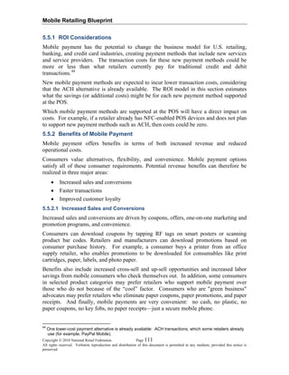 Mobile Retailing Blueprint
Copyright © 2010 National Retail Federation. Page 111
All rights reserved. Verbatim reproduction and distribution of this document is permitted in any medium, provided this notice is
preserved.
5.5.1 ROI Considerations
Mobile payment has the potential to change the business model for U.S. retailing,
banking, and credit card industries, creating payment methods that include new services
and service providers. The transaction costs for these new payment methods could be
more or less than what retailers currently pay for traditional credit and debit
transactions.44
New mobile payment methods are expected to incur lower transaction costs, considering
that the ACH alternative is already available. The ROI model in this section estimates
what the savings (or additional costs) might be for each new payment method supported
at the POS.
Which mobile payment methods are supported at the POS will have a direct impact on
costs. For example, if a retailer already has NFC-enabled POS devices and does not plan
to support new payment methods such as ACH, then costs could be zero.
5.5.2 Benefits of Mobile Payment
Mobile payment offers benefits in terms of both increased revenue and reduced
operational costs.
Consumers value alternatives, flexibility, and convenience. Mobile payment options
satisfy all of these consumer requirements. Potential revenue benefits can therefore be
realized in three major areas:
• Increased sales and conversions
• Faster transactions
• Improved customer loyalty
5.5.2.1 Increased Sales and Conversions
Increased sales and conversions are driven by coupons, offers, one-on-one marketing and
promotion programs, and convenience.
Consumers can download coupons by tapping RF tags on smart posters or scanning
product bar codes. Retailers and manufacturers can download promotions based on
consumer purchase history. For example, a consumer buys a printer from an office
supply retailer, who enables promotions to be downloaded for consumables like print
cartridges, paper, labels, and photo paper.
Benefits also include increased cross-sell and up-sell opportunities and increased labor
savings from mobile consumers who check themselves out. In addition, some consumers
in selected product categories may prefer retailers who support mobile payment over
those who do not because of the “cool” factor. Consumers who are "green business"
advocates may prefer retailers who eliminate paper coupons, paper promotions, and paper
receipts. And finally, mobile payments are very convenient: no cash, no plastic, no
paper coupons, no key fobs, no paper receipts—just a secure mobile phone.
44
One lower-cost payment alternative is already available: ACH transactions, which some retailers already
use (for example, PayPal Mobile).
 