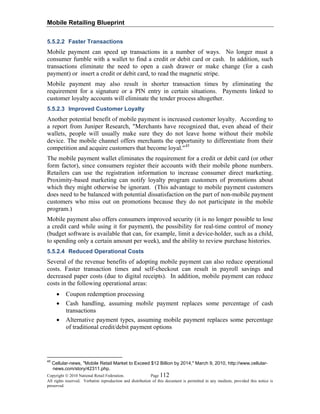 Mobile Retailing Blueprint
Copyright © 2010 National Retail Federation. Page 112
All rights reserved. Verbatim reproduction and distribution of this document is permitted in any medium, provided this notice is
preserved.
5.5.2.2 Faster Transactions
Mobile payment can speed up transactions in a number of ways. No longer must a
consumer fumble with a wallet to find a credit or debit card or cash. In addition, such
transactions eliminate the need to open a cash drawer or make change (for a cash
payment) or insert a credit or debit card, to read the magnetic stripe.
Mobile payment may also result in shorter transaction times by eliminating the
requirement for a signature or a PIN entry in certain situations. Payments linked to
customer loyalty accounts will eliminate the tender process altogether.
5.5.2.3 Improved Customer Loyalty
Another potential benefit of mobile payment is increased customer loyalty. According to
a report from Juniper Research, "Merchants have recognized that, even ahead of their
wallets, people will usually make sure they do not leave home without their mobile
device. The mobile channel offers merchants the opportunity to differentiate from their
competition and acquire customers that become loyal."45
The mobile payment wallet eliminates the requirement for a credit or debit card (or other
form factor), since consumers register their accounts with their mobile phone numbers.
Retailers can use the registration information to increase consumer direct marketing.
Proximity-based marketing can notify loyalty program customers of promotions about
which they might otherwise be ignorant. (This advantage to mobile payment customers
does need to be balanced with potential dissatisfaction on the part of non-mobile payment
customers who miss out on promotions because they do not participate in the mobile
program.)
Mobile payment also offers consumers improved security (it is no longer possible to lose
a credit card while using it for payment), the possibility for real-time control of money
(budget software is available that can, for example, limit a device-holder, such as a child,
to spending only a certain amount per week), and the ability to review purchase histories.
5.5.2.4 Reduced Operational Costs
Several of the revenue benefits of adopting mobile payment can also reduce operational
costs. Faster transaction times and self-checkout can result in payroll savings and
decreased paper costs (due to digital receipts). In addition, mobile payment can reduce
costs in the following operational areas:
• Coupon redemption processing
• Cash handling, assuming mobile payment replaces some percentage of cash
transactions
• Alternative payment types, assuming mobile payment replaces some percentage
of traditional credit/debit payment options
45
Cellular-news, "Mobile Retail Market to Exceed $12 Billion by 2014," March 9, 2010, http://www.cellular-
news.com/story/42311.php.
 