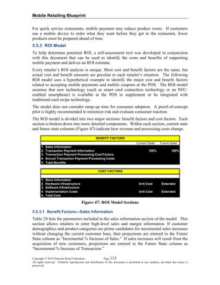 Mobile Retailing Blueprint
For quick service restaurants, mobile payment may reduce product waste. If customers
use a mobile device to order what they want before they get to the restaurant, fewer
products must be prepared ahead of time.
5.5.3 ROI Model
To help determine potential ROI, a self-assessment tool was developed in conjunction
with this document that can be used to identify the costs and benefits of supporting
mobile payment and deliver an ROI estimate.
Every retailer’s ROI analysis is unique. Most cost and benefit factors are the same, but
actual cost and benefit amounts are peculiar to each retailer’s situation. The following
ROI model uses a hypothetical example to identify the major cost and benefit factors
related to accepting mobile payments and mobile coupons at the POS. The ROI model
assumes that new technology (such as smart card contactless technology or an NFC-
enabled smartphone) is available at the POS to supplement or be integrated with
traditional card swipe technology.
The model does not consider ramp-up time for consumer adoption. A proof-of-concept
pilot is highly recommended to minimize risk and evaluate consumer reaction.
The ROI model is divided into two major sections: benefit factors and cost factors. Each
section is broken down into more detailed components. Within each section, current state
and future state columns (Figure 47) indicate how revenue and processing costs change.
Current State Future State
1. Sales Information
2. Transaction Payment Information 100% 100%
3. Transaction Payment Processing Cost Factors
4. Annual Transaction Payment Processing Costs
5. Total Benefits
1. Store Information
2. Hardware Infrastructure Unit Cost Extended
3. Software Infrastructure
4. Implementation Costs Unit Cost Extended
5. Total Cost
BENEFIT FACTORS
COST FACTORS
Figure 47: ROI Model Sections
5.5.3.1 Benefit Factors—Sales Information
Table 24 lists the parameters included in the sales information section of the model. This
section allows retailers to enter high-level sales and margin information. If customer
demographics and product categories are prime candidates for incremental sales increases
without changing the current customer base, then projections are entered in the Future
State column as “Incremental % Increase of Sales.” If sales increases will result from the
acquisition of new customers, projections are entered in the Future State column as
“Incremental % Increase of Transaction.”
Copyright © 2010 National Retail Federation. Page 113
All rights reserved. Verbatim reproduction and distribution of this document is permitted in any medium, provided this notice is
preserved.
 