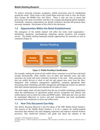 Mobile Retailing Blueprint
To achieve universal consumer acceptance, mobile processing must be standardized
around the world. What works in the United States must also work in Asia, the Pacific
Rim, Europe, the Middle East, and Africa. There is only one way to ensure that
processing is the same everywhere, and that is by creating and adopting global standards.
Fortunately, numerous organizations are already working to develop and promote these
necessary standards. One product of this effort is this document.
1.2 Opportunities Within the Retail Establishment
The emergence of the mobile channel will affect the entire retail organization—
distribution, operations, merchandising, marketing, human resources, and customer
service. The mobile retailing landscape includes opportunities for associates as well as
consumers (Figure 2).
Mobile Retailing
Copyright © 2010 National Retail Federation. Page 3
All rights reserved. Verbatim reproduction and distribution of this document is permitted in any medium, provided this notice is
preserved.
Consumer Employee
Mobile
Marketing
Mobile
Commerce
Mobile
Operations
Figure 2: Mobile Retailing Classifications
For example, making the point-of-sale mobile allows customers to avoid lines and retain
receipts electronically, while retailers save on labor and materials costs, and sales
associates can locate and assist customers anywhere in the store. Sales associates can
also use mobile devices to clock in and out and request time away from the floor.
Integration with workforce management capabilities, including appropriate labor
forecasting, labor scheduling, and labor management and budgeting systems can optimize
both daily internal operations and corporate-driven tasks at a store.
The retail supply chain will also benefit from the use of mobile technology, particularly
when the manufacturers of specialized mobile devices incorporate new features into
mobile phones such as better bar codes and RFID readers. Both data and voice can then
be transmitted effectively to receive and pick merchandise and track merchandise
movement from warehouses to stores and within stores.
1.3 How This Document Can Help
The Mobile Retailing Blueprint is the first phase of the NRF Mobile Retail Initiative.
The mission of the Mobile Retail Initiative is to be a catalyst for mobile-inspired
innovation that enhances the retail shopping experience and improves internal business
processes. This retailer-led initiative will guide and direct the industry in the
 