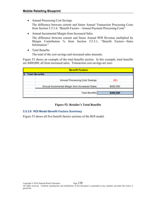 Mobile Retailing Blueprint
• Annual Processing Cost Savings
The difference between current and future Annual Transaction Processing Costs
from Section 5.5.3.4, “Benefit Factors—Annual Payment Processing Costs”
• Annual Incremental Margin from Increased Sales
The difference between current and future Annual POS Revenue multiplied by
Margin Contribution % from Section 5.5.3.1, “Benefit Factors—Sales
Information.”
• Total Benefits
The total of the cost savings and increased sales amounts.
Figure 52 shows an example of the total benefits section. In this example, total benefits
are $400,000, all from increased sales. Transaction cost savings are zero.
Benefit Factors
5. Total Benefits
Annual Processing Cost Savings
Annual Incremental Margin from Increased Sales
Total Benefits
($0)
$400,000
$400,000
Figure 52: Retailer’s Total Benefits
5.5.3.6 ROI Model Benefit Factors Summary
Figure 53 shows all five benefit factors sections of the ROI model.
Copyright © 2010 National Retail Federation. Page 120
All rights reserved. Verbatim reproduction and distribution of this document is permitted in any medium, provided this notice is
preserved.
 