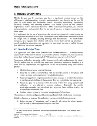 Mobile Retailing Blueprint
Copyright © 2010 National Retail Federation. Page 126
All rights reserved. Verbatim reproduction and distribution of this document is permitted in any medium, provided this notice is
preserved.
6. MOBILE OPERATIONS
Mobile devices used by associates can have a significant positive impact on the
efficiency of retail operations. Already, wireless devices have been in use for over 20
years in retail stores and distribution centers, increasing productivity, maintaining
inventory accuracy, and reducing expenses. This section focuses on the currently
implemented mobile operational functions—POS, workforce management, and internal
communications—and describes how to use mobile devices to improve operations in
those areas.
It is anticipated that the use of smartphones for internal operations will expand greatly, as
future phones are enhanced with new features (such as RIFD readers) and manufactured
to a high level of strength, reducing breakage and malfunctions. As functionality
increases, it is expected that retailers will move beyond their current top priorities—
mobile marketing, commerce, and payment—to incorporate the use of mobile devices
into additional operational processes.46
6.1 Mobile Point of Sale
It is significant that Apple stores currently have no POS terminals. The answer to the
question of whether mobile phones can create the ultimate self checkout, with customers
using their mobile phones to accomplish POS functions, may very well be “yes.”
Smartphone technology currently enables in-store mobile self-checkout using the cloud.
Mobile applications are available that stores can implement; customers shopping in a
store that has implemented this application can do the following, using their mobile
phones:
• Identify themselves on entering the store.
• Scan the bar code on merchandise with the mobile camera in the phone and
receive accurate and comprehensive product information.
• Receives suggestions for purchases of associated products or be offered incentives
to purchase a selected item if the customer does not complete the payment cycle.
• Select and pay for a product within the aisle of the store using current card
technology or new alternative payment methods. Potentially the mobile
application provider can consolidate the payments from multiple retailers to
achieve lower transaction fees.
• Produce either a printed or electronic receipt as proof of purchase.
This enhanced selection and payment function can benefit both retailers and consumers.
Retailers choosing to leverage this technology can expect the following to occur:
1. Reduce the rate of “abandoned carts” in store by alleviating the primary causes,
such as lack of information and long checkout lines
46
The use of mobile devices in additional operational processes will be explored in future releases of this
blueprint.
 